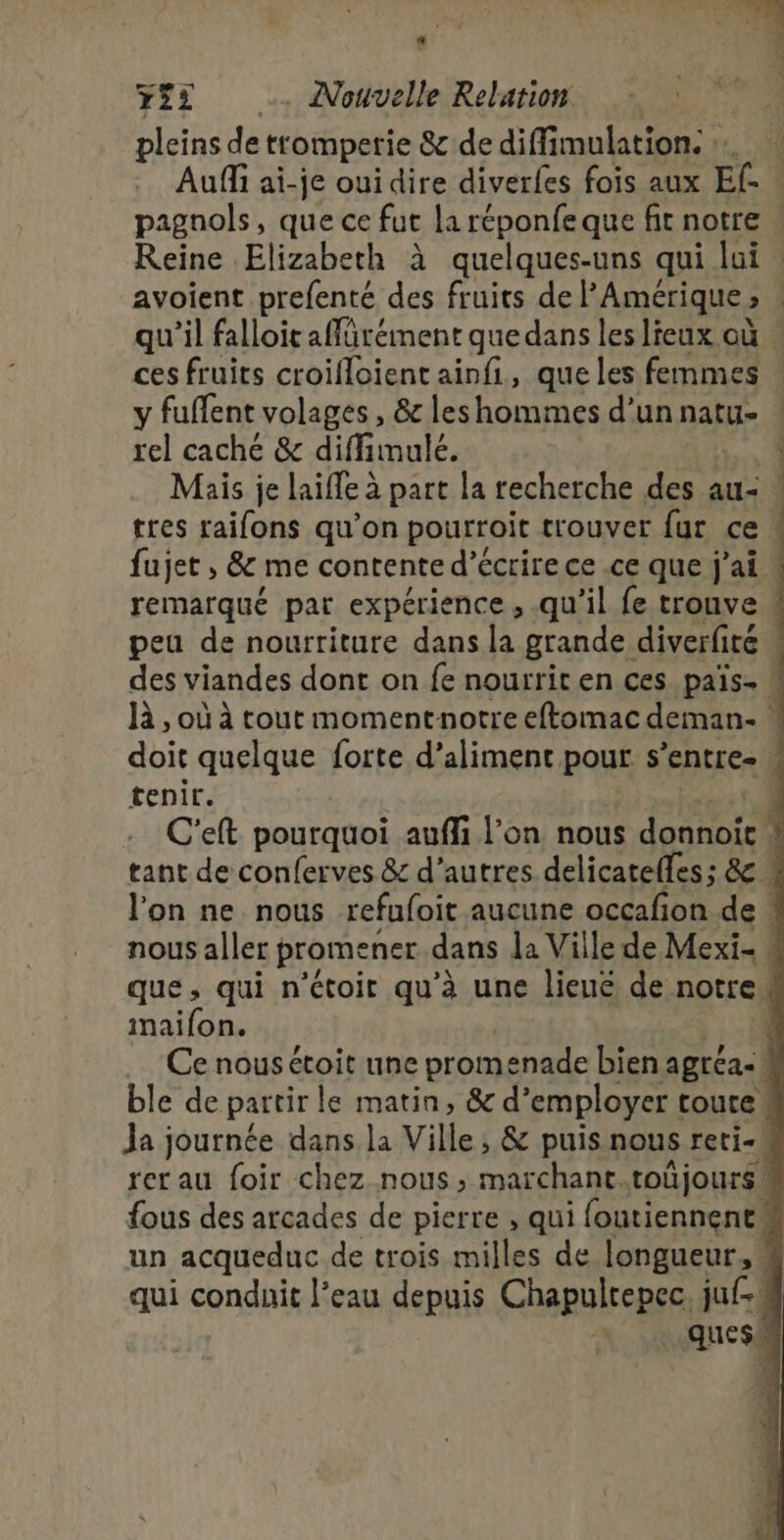 pleins de tromperie 8 de diff mulation: Auffi ai-je oui dire diverfes fois aux Ef- avoient prefenté des fruits de l'Amérique » qu’il falloir affürément que dans les lieux où ces fruits croifloient ainfi, que les femmes y fuffent volages , &amp; les hommes d’un natu- rel caché &amp; diffimulé. Mais je laifle à part la recherche fine au&lt; tres raifons qu’on pourroit trouver fur ce fujet, &amp; me contente d'écrire ce .ce que j'ai. remarqué par expérience, qu'il fe trouve 4 | Ê tenir. tant de conferves &amp; d’autres delicatelles ; &amp; l’on ne nous refufoit aucune occafion de! maifon. |