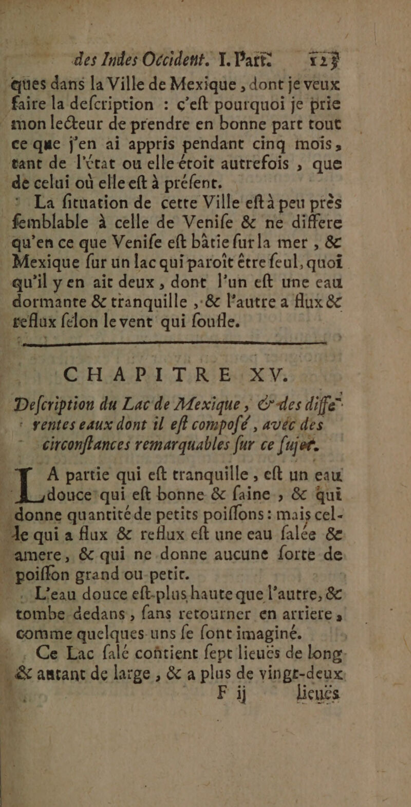 ques dans la Ville de Mexique , dont je veux faire la defcription : ç’eft pourquoi je prie * mon lecteur de prendre en bonne part tout ce que j'en ai appris pendant cinq mois, tant de l'état ou elleétoit autrefois , que de celui où elleeft à préfent. ? La fituation de cette Ville eftà peu près femblable à celle de Venife &amp; ne differe qu’en ce que Venife eft bâtie furla mer , &amp; Mexique fur un lac qui paroît être feul, quoi qu'il yen ait deux, dont l’un eft une eau dormante &amp; tranquille ,:&amp; l’autre a flux &amp; reflux félon le vent qui foufle. CHAPITRE XV. Defcription du Lac de Mexique ; É*des diffé rentes eaux dont il eff compofé, avéc des circonffances remarquables fur ce fujer. À partie qui eft tranquille , eft un eau … À douce qui eft bonne &amp; faine , &amp; qui donne quantitéde petits poiflons : mais cel- “le qui a flux &amp; reflux eft une eau falée &amp; amere, &amp; qui ne donne aucune forte de » poiffon grand ou-petir. | . L'eau douce eft-plus haute que l’autre, &amp; tombe. dedans, fans retourner en arriere, comme quelques-uns fe font imaginé. | … , Ce Eac falé coñtient fept lieues de long: m&amp; amant de large , &amp; a plus de vingt-deux. | © Fi licuës
