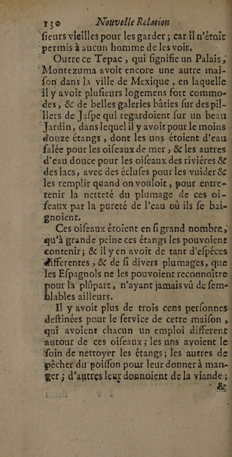 “fieurs vieilles pour les garder ; cat il n’étoie permis à aucun homme de les voir. Outrece Tepac, qui fi fignifie un Palais, | ‘Montezuma avoit encore une autre mai- ! fon dans la ville de Mexique , en laquelle : äily avoit plufeurs logemens fore commo-! des, &amp; de belles galeries bâties fur despil- Jiers de Jafpe qui regardoient fur un beau. ‘Jardin, danslequelil yavoit pour le moins . douze étangs , dont les uns étoient d’eau. falée pour les oifeaux de mer ; &amp; les autres ‘d’eau douce pour les oifeaux des riviéres &amp; des lacs, avec des éclufes pour les vuider &amp; : les remplir quand on vouloir, pour entre- tenir la nétteté du SATA: de ces oi-. feaux par la pureté de l’eau où ils fe bai-! gnoient. | Ces oïfeaux étoient en fi grand nombre! ‘qu'à grande peine ces étangs les pouvoient ! contenir; &amp; ilyen avoit de tanr d’efpéces differentes , &amp; de fi divers plumages, que | les Efpagnols ne les pouvoient reconnoitre | pour la plôpart, n'ayant jamais vû de fem! blables ailleurs. | Il avoit plus de trois cens perfonnes. deftinées pour le fervice de cetre maifon ,! qui avoicne chacun un emploi different ‘autour de ces oifeaux ; les uns ayoient le. foin de nettoyer les étangs; les autres de. pêcher du poiflon pour leur donner à man. get ; d'autres leur donnoient de la ur ; æ