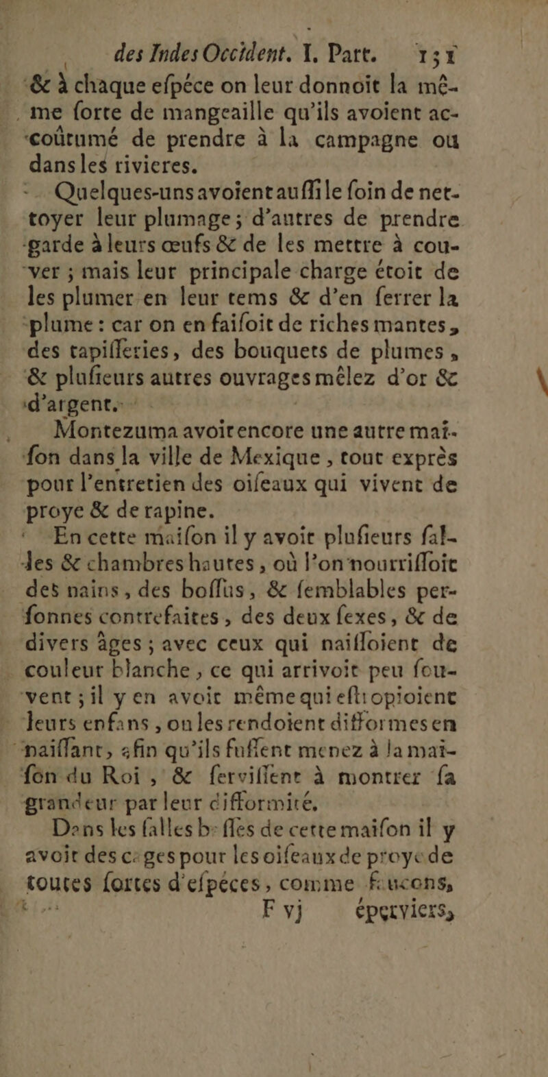 &amp; à chaque efpéce on leur donnoit la mê- me forte de mangeaille qu’ils avoient ac- ‘coùûtumé de prendre à la campagne ou dans les rivieres. -… Quelques-uns avoïentauflile foin de net. toyer leur plumage; d’autres de prendre ‘garde à leurs œufs &amp; de les mettre à cou- “ver ; mais leur principale charge étoit de les plumer en leur tems &amp; d’en ferrer la ‘plume : car on en faifoit de richesmantes, des tapilleries, des bouquets de plumes, &amp; plufieurs autres ouvrages mélez d’or &amp; d'argent. Montezuma avoirencore une autre maf- fon dans la ville de Mexique , tout exprès pour l’entretien des oifeaux qui vivent de proye &amp; de rapine. En cette maifon il y avoir plufieurs fal- des &amp; chambres hautes, où l’on 'nourrifloic des nains , des boflus, &amp; femblables per- fonnes contrefaites , des deux fexes, &amp; de divers âges ; avec ceux qui naidüient de couleur blanche, ce qui arrivoit peu fou- vent;il yen avoit mêmequieftiopioient Jeurs enfans , on les rendoient difformesen “paiflanr, fin qu'ils fufflent menez à la maï- fon du Roi , &amp; fervillenr à montrer fa grandeur par leur cifformiré, Dans les falles b: fes de cette maïfon il y avoir des c:ges pour les oifeaux de proyede roues forces d'efpeces, comme fiucens, L F y} ÉpPeLvicrss