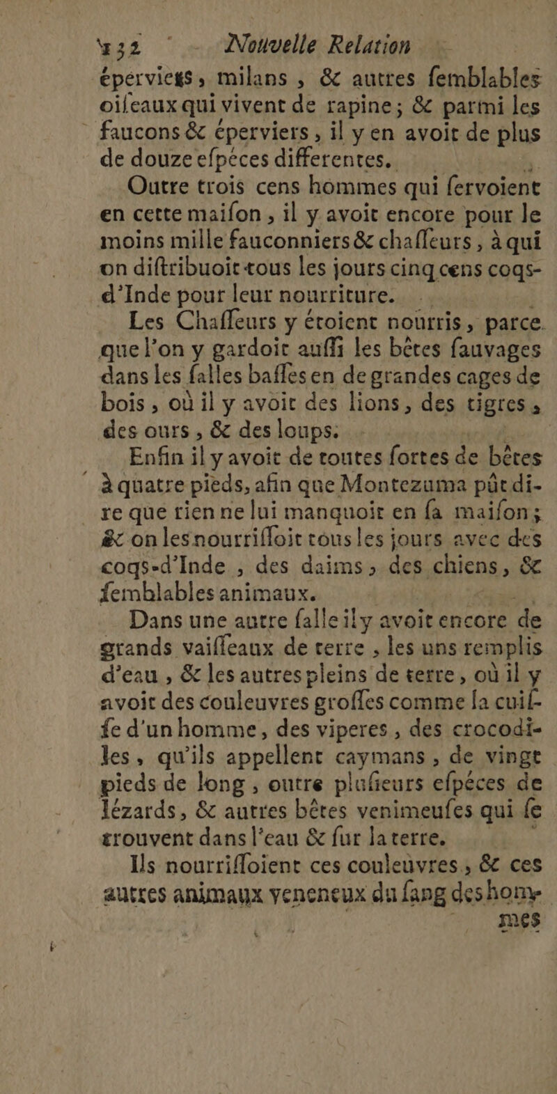 épervieS, milans , &amp; autres femblables oifeaux qui vivent de rapine; &amp; parmi les : faucons &amp; éperviers , il yen avoit de plus de douze efpeces differentes. Outre trois cens hommes qui fervoient en cette maifon , il y avoit encore pour Je moins mille fauconniers &amp; chaffeurs , à qui on diftribuoit tous Les jours cinq cens cogs- d'Inde pour leur nourriture. Les Chafleurs y étoient nourris, parce. que l’on y gardoit auffi les bêtes (snyages dans les falles bafles en de grandes cages de bois , où il y avoit des lions, des tigres, des ours , &amp; des loups: Enl y avoit de toutes fortes de bêtes : à quatre pieds, afin que. Montezuma pâtdi- re que tien ne lui manquoir en fa maifon; &amp; on les nourrifloit rousles jours avec des cogs-d’Inde , des daims, des chiens, (S'4 femblables animaux. Dans une autre falleily avoit encore de grands vaifleaux de terre , les uns remplis d’eau , &amp; les autrespleins de terre, où il y avoir des couleuvres groffes comme fa cuif- {e d'un homme, des viperes , des crocodi- les, qu'ils appellent caymans , de vingt pieds de long , outre plufeurs efpéces de lézards, &amp; autres bêtes venimeufes qui fe £rouvent dans l’eau &amp; fur laterre. Ils nourrifloient ces couleuvres., 8 ces autres animaux veneneux du fang deshon 4 ES %