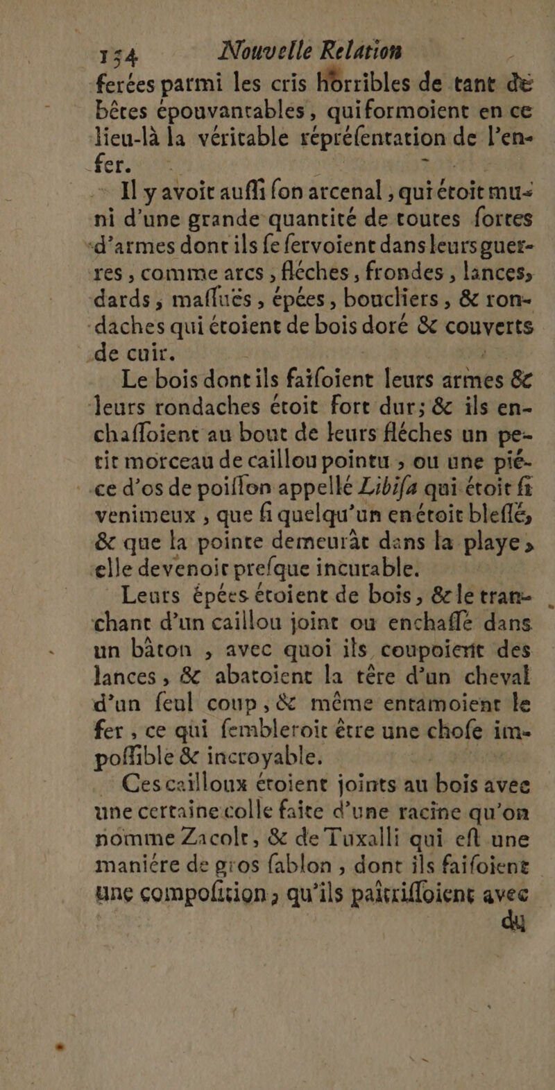 ferées parmi les cris Hrribles de tant e bêres épouvantables, quiformoient en ce lieu-là la véritable réprélentation de l’en- fer. Il y avoit auffi fon arcenal , qui étoit mu ni d’une grande quantité de toutes fortes ‘d'armes dont ils fe fervoient dansleursguer- res , comme afcs ; Réches , frondes , lances, drdeh maflués , épées, boucliers, &amp; ron- ddhes qui étoient de bois doré &amp; couverts -de cuir. Le bois dont ils Éifoient leurs armes 8c Jeurs rondaches étoit fort dur; &amp; ils en- chaffoient au bout de leurs fléches un pe- tir morceau de caillou pointu ; ou une pié- ce d’os de poiflon appellé Zibifa qui étoit ft venimeux ; que fi quelqu'un enéroir bleflé, &amp; que la pointe demeurâe dans la playe &gt; lle devenoir prefque incurable. Leurs épées étoient de bois, &amp;letran- chant d’un caillou joint où enchaflé dans un bâton , avec quoi ils coupoierit des lances , &amp; abatoïent la têre d’un cheval d’un feul coup ; &amp; même entamoient Le fer , ce qui fembleroit être une chofe i im- pofible &amp; incroyable. … Ces cailloux étoient joints au bois avee une certainecolle faite d’une racine qu’on nomme Zacolr, &amp; de Tuxalli qui eft une manicre de gros fablon , dont ils faifoient unç compofiion, qu’ils paitrifloient avec dy