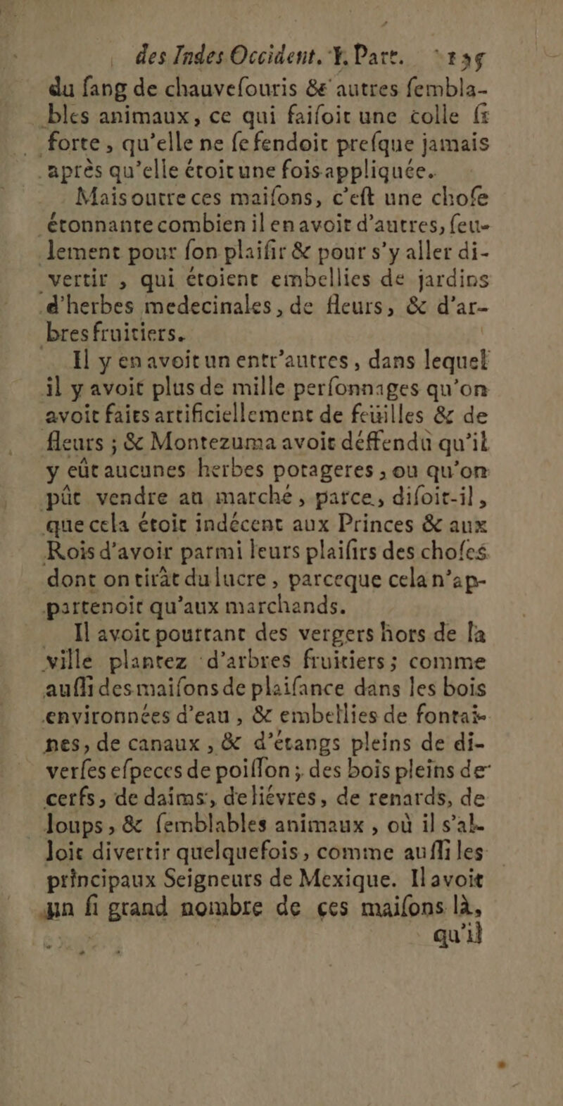 du fang de chauvefouris &amp;' autres fembla- bles animaux, ce qui faifoit une colle f5 forte, qu’elle ne fe fendoit prefque jamais après qu’elle étoirune foisappliquée. Mais outre ces maifons, c’eft une chofe étonnante combien il en avoit d’autres, feu- lement pour fon plaifir &amp; pour s’y aller di- vertir , qui ctoient embellies de jardins d'herbes medecinales, de fleurs, &amp; d’ar- bresfruitiers. | Il yenavoitunentr’autres, dans lequel il avoit plus de mille EE fésui mes qu’on avoit faies artificiellement de feuilles &amp; de fleuïs ; ; &amp; Montezuma avoit défendu qu st. y eût aucunes herbes porageres ;, ou qu’on püt vendre an marche , parce, difoit-il, que cela étoir indécent aux Princes &amp; aux Rois d'avoir parmi leurs plaifirs des chofcs dont ontirät dulucre, parceque cela n’ap- partenoit qu'aux marchands, Il avoit pourtant des vergers hors de la ville plantez ‘d'arbres fruitiers; comme auffi des maifons de plaifance dans les bois envyironnées d’eau , &amp; embellies de fontai- nes, de canaux , &amp; d’étangs pleins de di- verfes efpeces de poiffon ; des bois pleins der cerfs, de daîms:, detiévres, de renards, de Joups , &amp; femblables animaux , où il s’ak Joic divertir quelquefois, comme aufiles principaux Seigneurs de Mexique. Il avoit qn À grand nombre de çes maifons là, qu'il + +