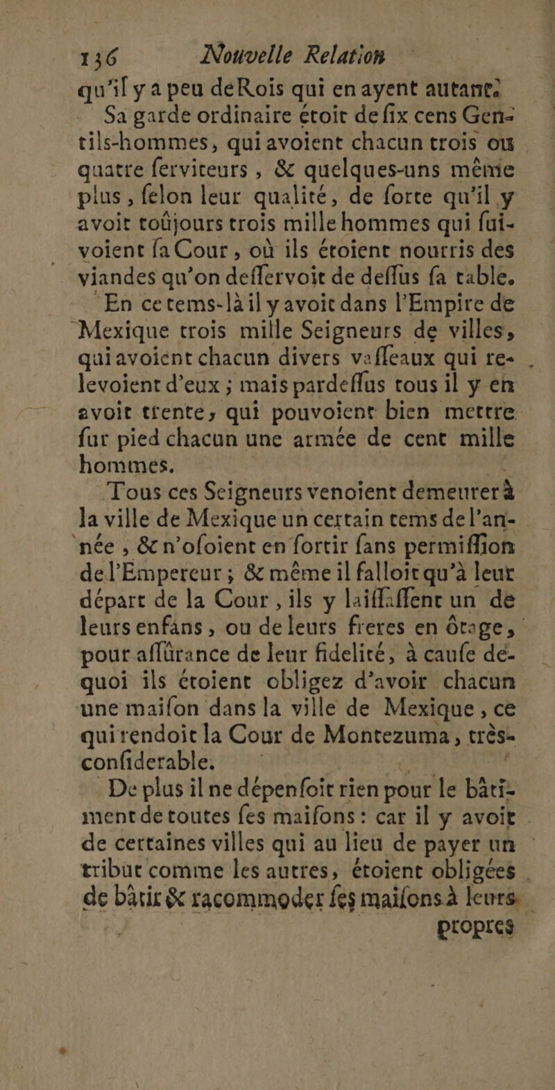 qu'il y a peu déRoïis qui enayent autant: Sa garde ordinaire étoit de fix cens Gen- tils-hommes, qui avoïent chacun trois où. quatre ferviteurs , &amp; quelques-uns même plus, felon leur qualité, de forte qu'il y avoit toûjours trois mille hommes qui fui- voient fa Cour , où ils éroient nourris des viandes qu’on deffervoit de deflus fa table. En cetems-làil y avoit dans l'Empire de Mexique trois mille Seigneurs de villes, quiavoient chacun divers vafleaux qui re- . levoient d'eux ; mais pardeflus tous il y en avoit tfente, qui pouvoient bien mettre fur pied chacun une armée de cent mille hommes. Tous ces Seigneurs venoïent demeurerà Ja ville de Mexique un certain tems del’an- née , &amp; n’ofoient en fortir fans permiflion de l'Empereur ; &amp; même il falloir qu’à leur départ de la Cour , ils y laiffaffenr un de leurs enfans , ou de leurs freres en ôtage, pour aflürance de leur fidelité, à caufe dé- quoi ils étoient obligez d’avoir chacun une maifon dans la ville de Mexique, ce quirendoit la Cour de Montezuma, très. confiderable. RTE De plus il ne dépenfoit rien pour le bätiz ment de toutes fes maifons : car il y avoit de certaines villes qui au lieu de payer un tribut comme les autres, étoient obligées | de bärir &amp; racommoder fes maïfonsà leurs | propres