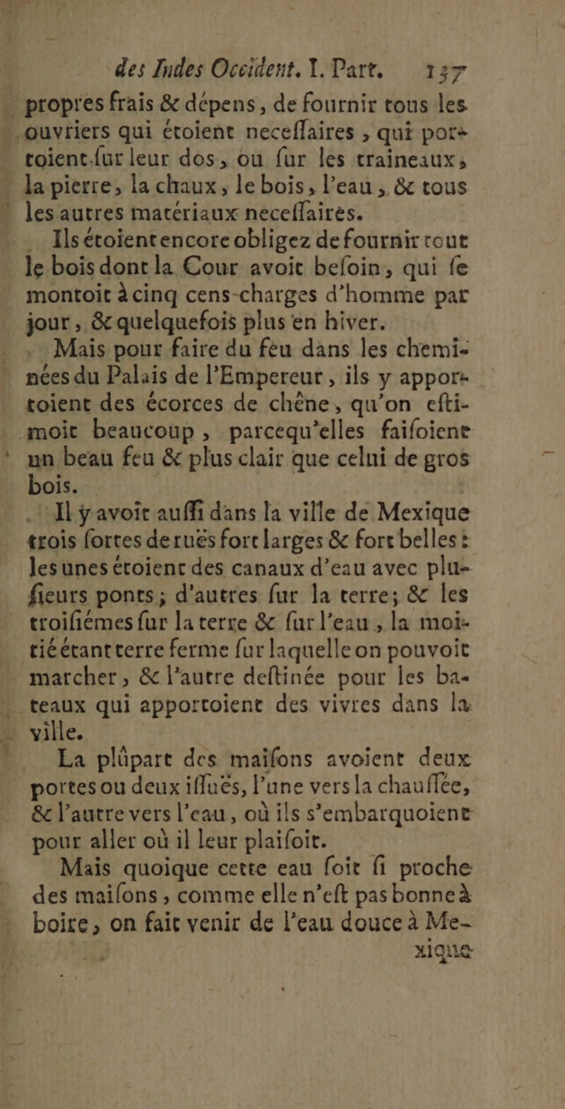 _ toient.{ut leur dos, ou fur les traineaux, les autres materiaux neceflaires. .… Ilsétoientencoreobligez de fournir rout le bois dont la Cour avoit befoin, qui fe montoit à cinq cens-charges d'homme par jour , &amp; quelquefois plus en hiver. .… Mais pour faire du fèu dans les chemi- nées du Palais de l'Empereur , ils y apport toient des écorces de chêne, qu’on efti- un beau feu &amp; plus clair que celni de gros bois. .: Il ÿavoit auffi dans la ville de Mexique trois fortes deruës fort larges &amp; fort belles: les unes étoient des canaux d’eau avec plu- troifiémes fur la terre &amp; fur l’eau , la moi- tiéétantterre ferme fur laquelle on pouvoit marcher, &amp; l'autre deftinée pour les ba- La plüpart des maïfons avoient deux portes ou deux ifluës, l’une versla chauffce, &amp;e l’autre vers l’eau, où ils s'embarquoient pour aller où il leur plaifoit. Mais quoique cette eau foit fi proche des maifons , comme elle n’eft pas bonne à xique