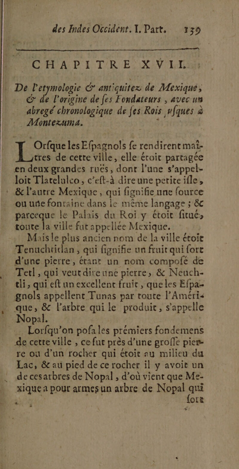 + CAL PITRE XVIL De ha antiquitez de Mexique, de l’origine de fes Fondateurs , avec us : ? . r  ‘ \ abregé chronologique de fes Rois wfques à _ ÆMontezuma. Orfque les Efpagnols fe rendirene mat- tres de cette ville, elle éroit partagée en deux grandes rués, dont l’une s’appel- loit Tlatelulco, c’eft-à direune petiteifle, ou une fontaine dans le même langage ; 8&amp;c parceque le Palais du Roï y étoit fitués toute la viile fut appellée Mexique. Mais le plus ancien nom de la ville ctoie Tenuchtidan, qui fignifie un fruit qui fort d’une pierre, étant un nom compolé de Tet] , qui veutdireune pierre, &amp; Neuch- tli, qui eft un excellent fruit, queles Efpa- gnols appellent Tunas par toute l’Améri&lt; que, &amp; l'arbre quile produit, s'appelle Nopal. | Lorfqu’on pofales prémiers fondemens de cette ville , ce fue près d’une groffe pier- re où d’un rocher qui étoit au milieu du Lac, 8e au pied de ce rocher il y avoit un de cesarbres de Nopal , d’où vient que Me- xique a pour armes un arbre de Nopal qui _—