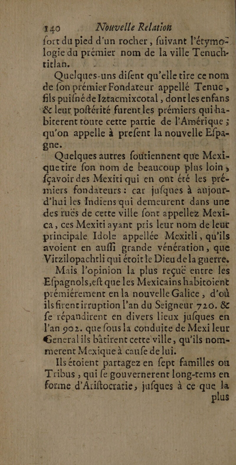 logie du der nom de la ville Tenuch- titan. | de fon prémier Fondateur appellé Tenuc, fils puifné de Iztacmixcotal , dontles enfans “&amp; leur poftérité furentles prémiers quiha- birerent toute cette partie de l'Amérique ; qu’on appelle à prefent la nouvelle Efpa- gne. Quelques autres fotitiennent que Mexi- quetire fon nom de beaucoup plus loin ; fçavoir des Mexiti qui en ont été les pré- miers fondateurs: car jufques à aujout- d’hui les Indiens qui demeurent dans une des ruës de certe ville font appellez Mexi- ca, ces Mexiti ayant pris leur nom de leur principale Idole appellée Mexitli, qu'ils avoient en auf grande vénération, que Virzilopachtli qui étoitle Dieu dela guerre, Mais l'opinion la plus reçuë entre les Efpagnols,eft que les Mexicains habicoient prémiérement en la nouvelle Galice, d’où ilsfitencirruption l’an du Seigneur 720. &amp; fe répandirent en divers lieux jufques en l'an 902. que fous la conduite de Mexi leur General ils batirent cette ville, qu’ils nom- merent Mexique à caufe de lui. Ils étoient partagez en fept familles où Tribus , qui fe gouvernerent long-tems en forme d’Ariftocratie, jufques à ce. 2 | plus