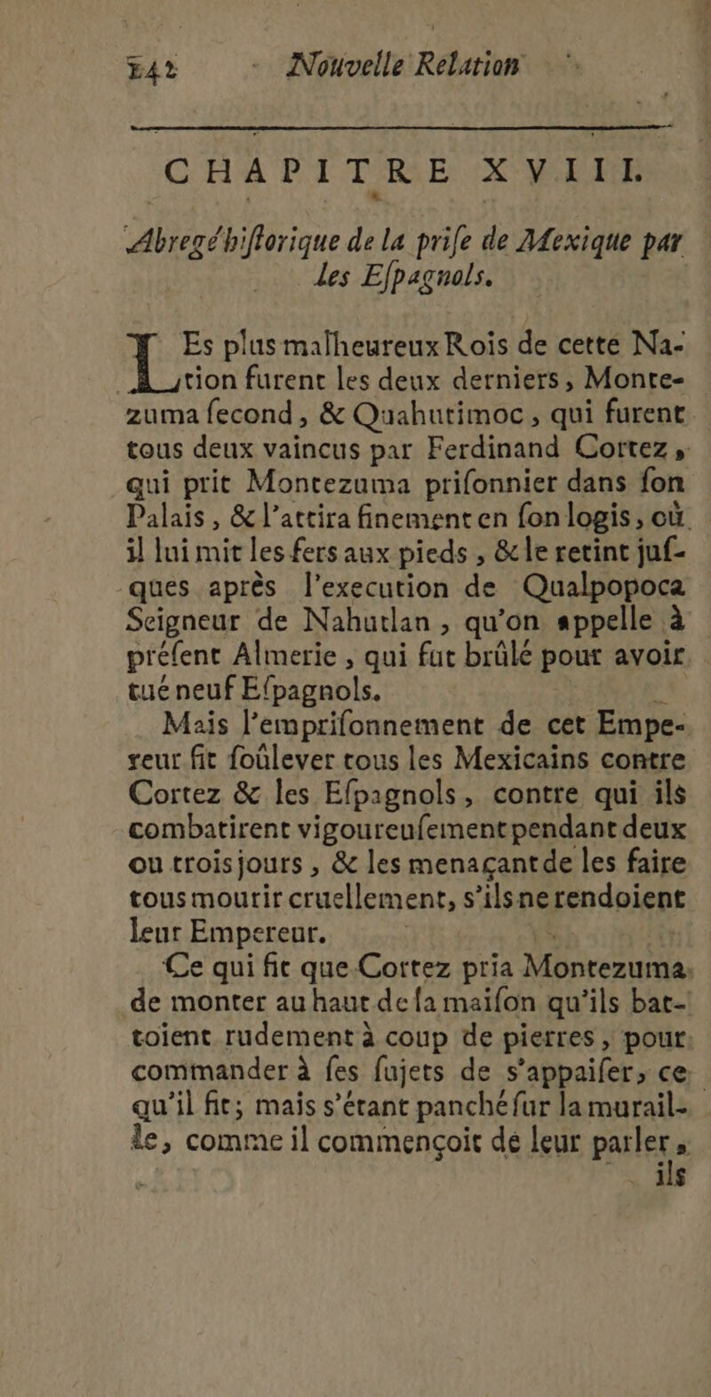 CHAPITRE XVIITL a {biflorique de la prile de AAexique par Les Efpagnols. Es plus malheureux Rois de cette Na- tion furent les deux derniers, Monte- zuma fecond, &amp; Quahutimoc, qui furent. tous deux vaincus par Ferdinand Cortez , qui prit Montezuma prifonnier dans fon Palais , &amp; l’attira finement en fon logis, où. il lui mit les fers aux pieds , &amp; le retint juf- ques après l’execution de Qualpopoca Seigneur de Nahutlan , qu’on appelle à préfenc Almerie , qui fut brûlé pour avoir tue peut É(patnbls. Mais lemprifonnement de cet Empe- geur fit foùlever tous les Mexicains contre Cortez &amp; Îles Efpagnols, contre qui ils combatirent vigoureufement pendant deux ou troisjours , &amp; les menaçantde les faire tous mourir cruellement, s’ilsne rendpienr leur Empereur. Ce qui fic que-Cortez pria Moreau, de monter au haut de {a maifon qu'ils bat toient rudement à coup de pierres , pour: commander à fes fujets de s’appaifer, ce qu'il fit; mais s'étant panché fur la murail- le, comme il commencoit dé leur PAIIeE ï . MS