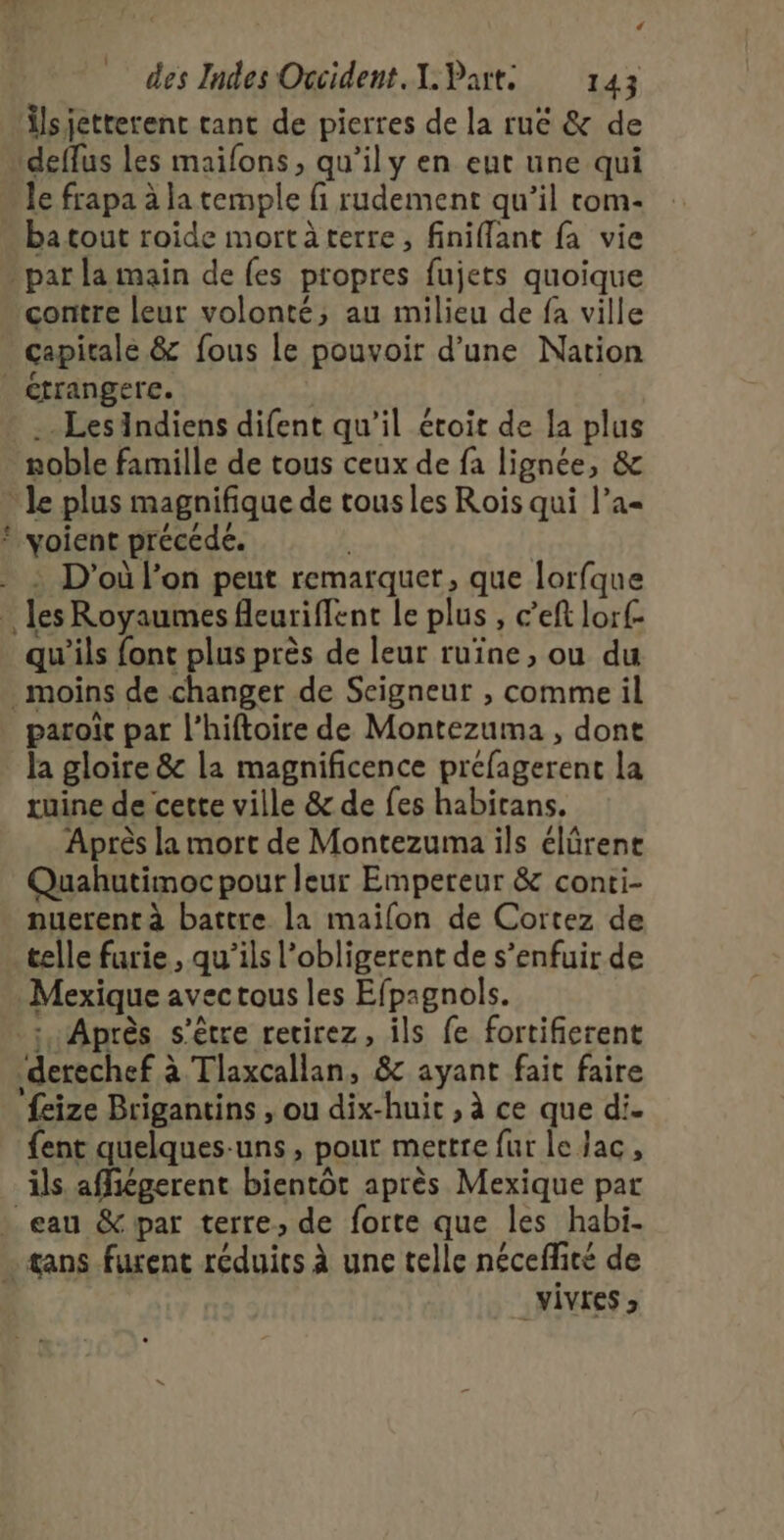 C4 des Indes Occident. I. Parts 143 Âlsjetterenc rant de pierres de la ruë &amp; de deffus les maifons, qu’il y en eut une qui le frapa à la temple fi rudement qu’il rom- « ba tout roide mortàterre, finiflant fa vie &gt; par la main de {es propres fujets quoique contre leur volonté; au milieu de fa ville capitale &amp; fous le pouvoir d’une Nation étrangere. .- LesAindiens difent qu'il étoit de la plus noble famille de tous ceux de fa lignée, &amp; Je plus magnifique de tous les Rois qui l’a= © voient précédé. | | : D'où l’on peut remarquer, que lorfque les Royaumes fleuriffent le plus , c’eft lorf- qu'ils font plus près de leur ruïîne, ou du moins de changer de Seigneur , comme il paroit par l’hiftoire de Montezuma , dont la gloire &amp; la magnificence préfagerent la ruine de cette ville &amp; de fes habirans. Après la mort de Montezuma ils élûrene Quahutimoc pour leur Empereur &amp; conti- nuerent à battre la maïlon de Cortez de telle furie, qu'ils l’obligerent de s'enfuir de Mexique avectous les Efpagnols. ; Après s'être recirez, ils fe fortifierent derechef à Tlaxcallan, 8 ayant fait faire ‘feize Brigantins , ou dix-huit , à ce que di. {ent quelques-uns, pour mettre fur le Jac, ils affégerent bientôt après Mexique par … eau &amp; par terre, de forte que les habi- … sans furent réduics à une telle néceffité de VÎVIES »