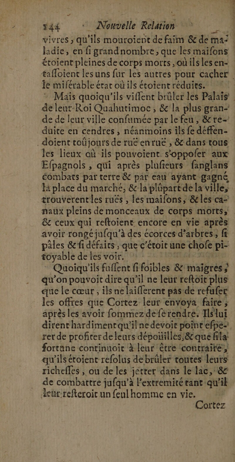 vivres ; qu'ils mouroient de faim &amp; de ma: ladie, en figrandnombre, que les maïifons étoient pleines de corps morts, oùils les en- tafloient les uns far les autres pour cacher Île miférable étar où ils étoient réduits. Maïs quoiqu'ils viffenc brûler les Palais | de leut-Roi Quahutimoc , &amp; la plus gran- de de leur ville confumée par lefeu, &amp;re- duite en cendres , néanmoins ils fe déffén- _doient toñjours de ruéenrue , &amp; dans tous Jes lieux oùils pouvoient s’oppoler aux Efpagnols , qui après plufieurs fanglans combats par terre &amp; par eau ayant ga, né K place du marche, &amp;-la plûpart de la ville, trouverentles ruës , les mailons, &amp;les ca- naux pleins de monceaux de cerps morts; &amp;c ceux qui reftoient encore en vie après avoir rongéjufqu’à des é écorces d'arbres, fi pales &amp; fi défairs ; que c’éroit une chofe pi- toyable de les voir. Quoiqu'ils füflent fféibles 8e imaïgrés ; qu’on pouvoit dire qu’il ne leur reftoir plus que Le cœur , ils ne laifferent pas de refufer les offres que Cortez leur envoya faire ; ; après les avoir fommezdeférendre. Ilslui dirent hardimentqu'il ne devoit point efpe- rer de profiter deleurs dépoñilles,&amp;que filla! fortane continuoit à leur être contraire, qu'ils étoient refolus de brûler toutes leurs richefles , ou de les jetter dans le lac, 8 de combattre jufqu’à l’extremiré tant qu'il eur refteroic un feul homme en vie. _ “Cortez