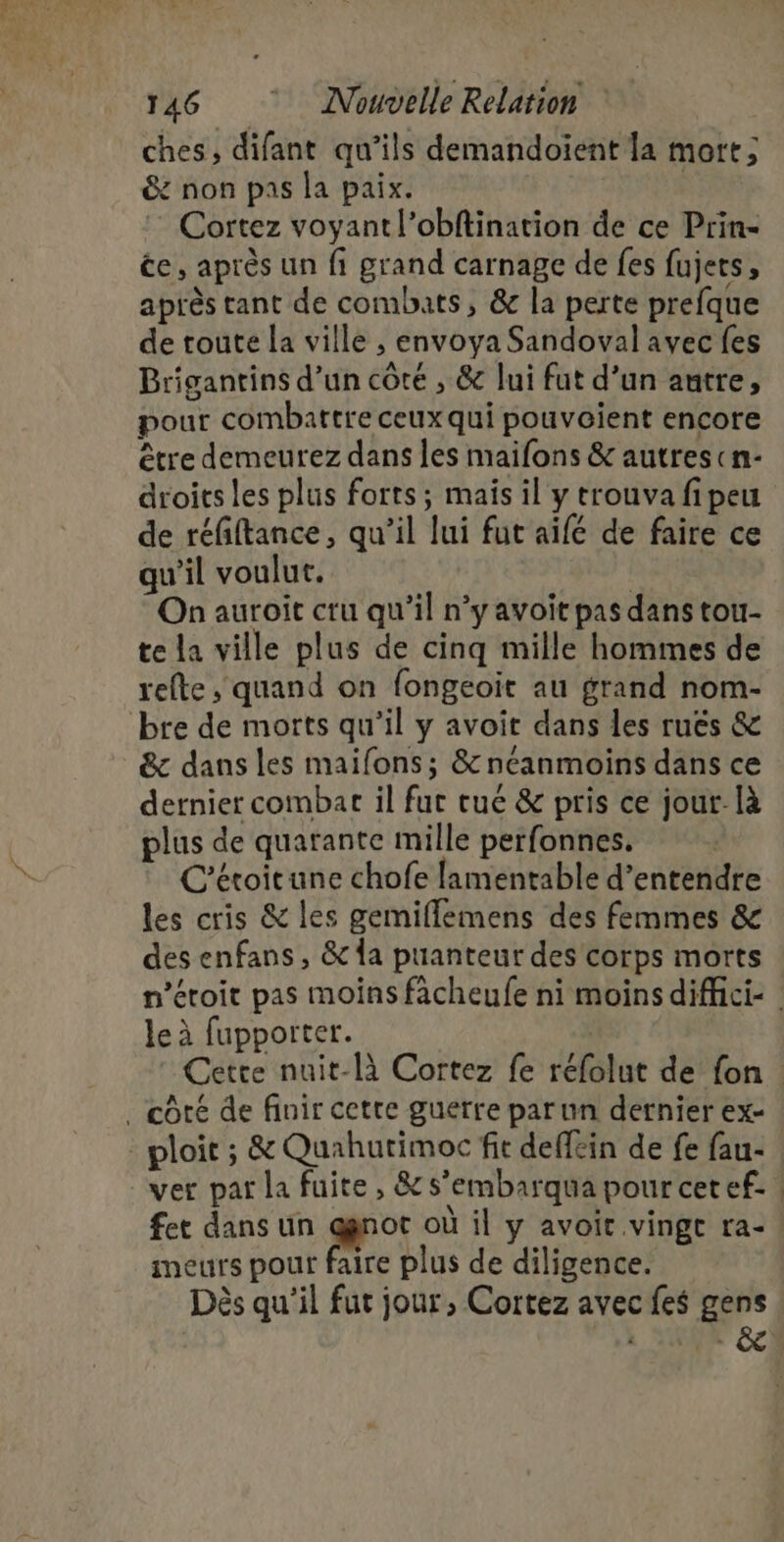 + 146 Nouvelle Relation ches, difant qu’ils demandoïent la mort; &amp; non pas la paix. | : Cortez voyant l’obftination de ce Prin- ce, après un fi grand carnage de fes fujets, après tant de combats, &amp; la perte prefque de toute la ville , envoya Sandoval avec fes Brigantins d’un côté , &amp; lui fut d’un autre, pour combattre ceux qui pouvoient encore être demeurez dans les maifons &amp; autres cn- droits les plus forts; mais il y trouva fipeu de réfiftance, qu’il lui fut aifé de faire ce qu’il voulut. | On auroit cru qu'il n’y avoit pas dans tou- te la ville plus de cinq mille hommes de refte, quand on fongeoit au grand nom- bre de morts qu’il y avoit dans les ruës &amp; &amp; dans les maifons; &amp; néanmoins dans ce dernier combat il fur tué &amp; pris ce jour-là plus de quarante mille perfonnes, C'étoitune chofe lamentable d’entendre les cris &amp; les gemiflemens des femmes &amp; des enfans, &amp; a puanteur des corps morts n’étoit pas moins fâcheufe ni moins diffici- | le à fupporter. | Cette nuit-là Cortez fe réfolut de fon. ver par la fuite, &amp; s’embarqua pour cetef. | fet dans un a: où il y avoit vingt ra- meurs pour faire plus de diligence. Dès qu'il fut jour, Cortez avec fes gens NT Je