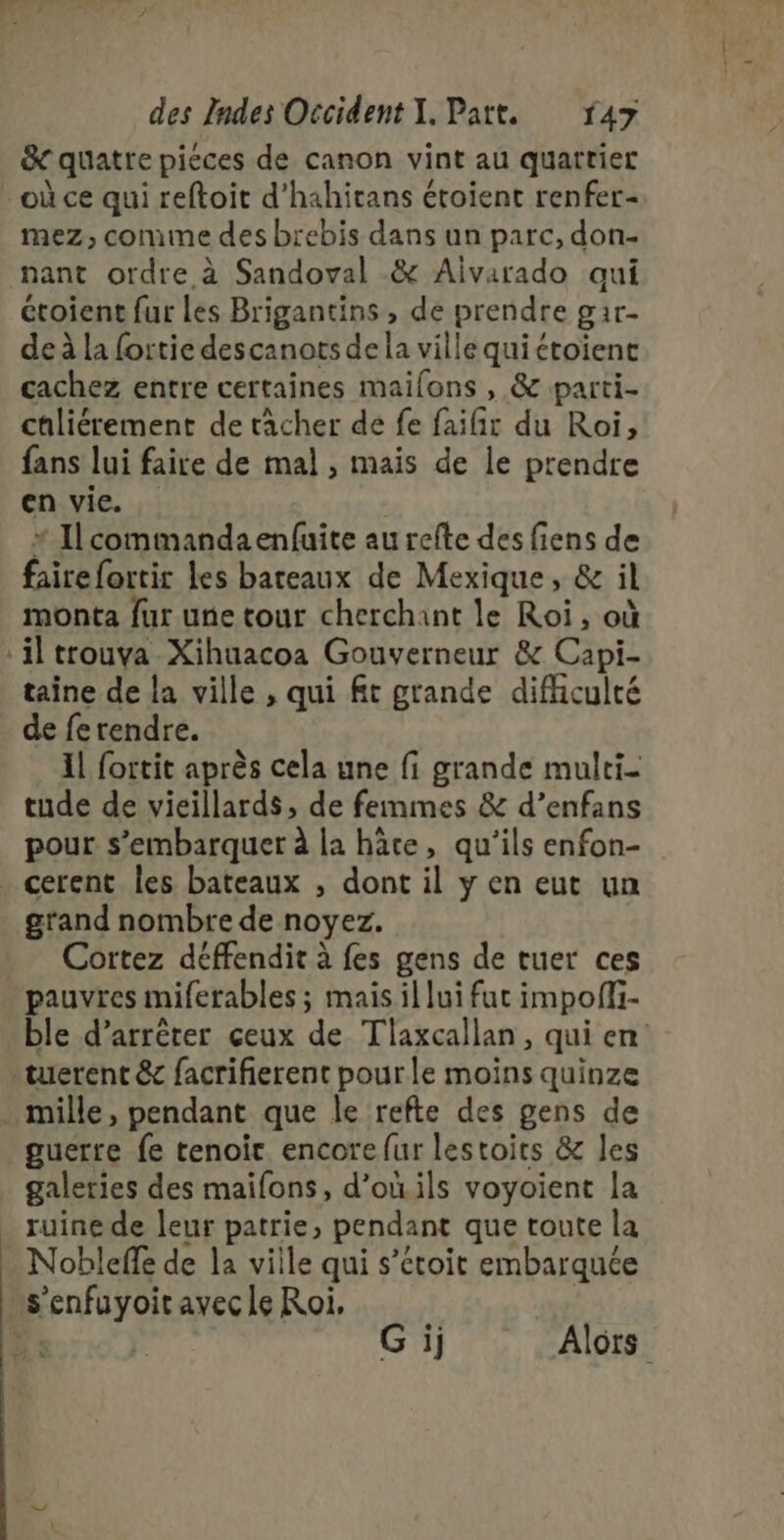 &amp; quatre piéces de canon vint au quartier où ce qui reftoit d’hahitans étoient renfer- mez, comme des brebis dans un parc, don- nant ordre à Sandoval &amp; Aivarado aui étoient fur les Brigantins , de prendre gar- de à la fortie descanots dela ville quiétoient cachez entre certaines maifons , &amp; parti- chliérement de tâcher de fe faifir du Roi, fans lui faire de mal , mais de Île prendre en vie. * Ilcommandaenfuite au refte des fiens de fairefortir les bateaux de Mexique, &amp; il monta fur une tour cherchant le Roi, où taine de la ville , qui ft grande difhiculté de ferendre. Il fortit après cela une fi grande multi- tude de vieillards, de femmes &amp; d’enfans pour s’embarquer à la hâte, qu'ils enfon- grand nombre de noyez. Cortez déffendit à fes gens de tuer ces pauvres miferables ; mais il lui fut impoffi- ble d'arrêter ceux de Tlaxcallan, qui en mille, pendant que le refte des gens de guerre fe tenoit encore fur lestoits &amp; les galeries des maifons, d’onils voyoient la ruine de leur patrie, pendant que toute la Nobleffe de la ville qui s’étoit embarquée G ij Alors
