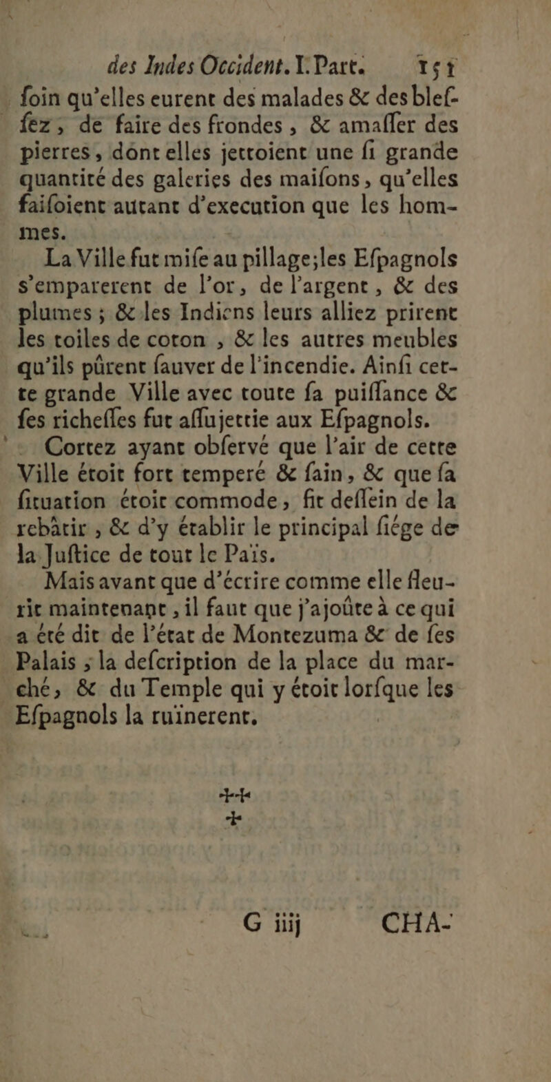 foin qu’elles eurent des malades &amp; des blef- . fez, de faire des frondes , &amp; amafler des pierres, dont elles jettoient une fi grande quantité des galeries des maifons, qu’elles failoient autant d’execution que les hom- mes. La Ville fut mife au pillage;les Efpagnols s’emparerent de l'or, de l'argent, &amp; des plumes ; &amp;les Indiens leurs alliez prirent les toiles de coton , &amp; les autres meubles qu'ils pûrent fauver de l'incendie; Ain cts te grande Ville avec toute fa puiflance &amp; fes richefles fut aflujertie aux Efpagnols. Cortez ayant obfervé que l'air de cette Ville étoit fort temperé &amp; fain, &amp; que fa fituation étoir commode, fit deffein de la rebâtir , &amp; d’y établir le principal fiége de la Juftice de tout le Païs. Mais avant que d’écrire comme elle fleu- ic maintenant , il faut que j'ajoûte à ce qui a été dit de l’étar de Montezuma &amp; de fes Palais ; la defcription de la place du mar- ché, &amp; du Temple qui y étoit is les Efpagnols la ruïnerent, où j a G iii CHA-