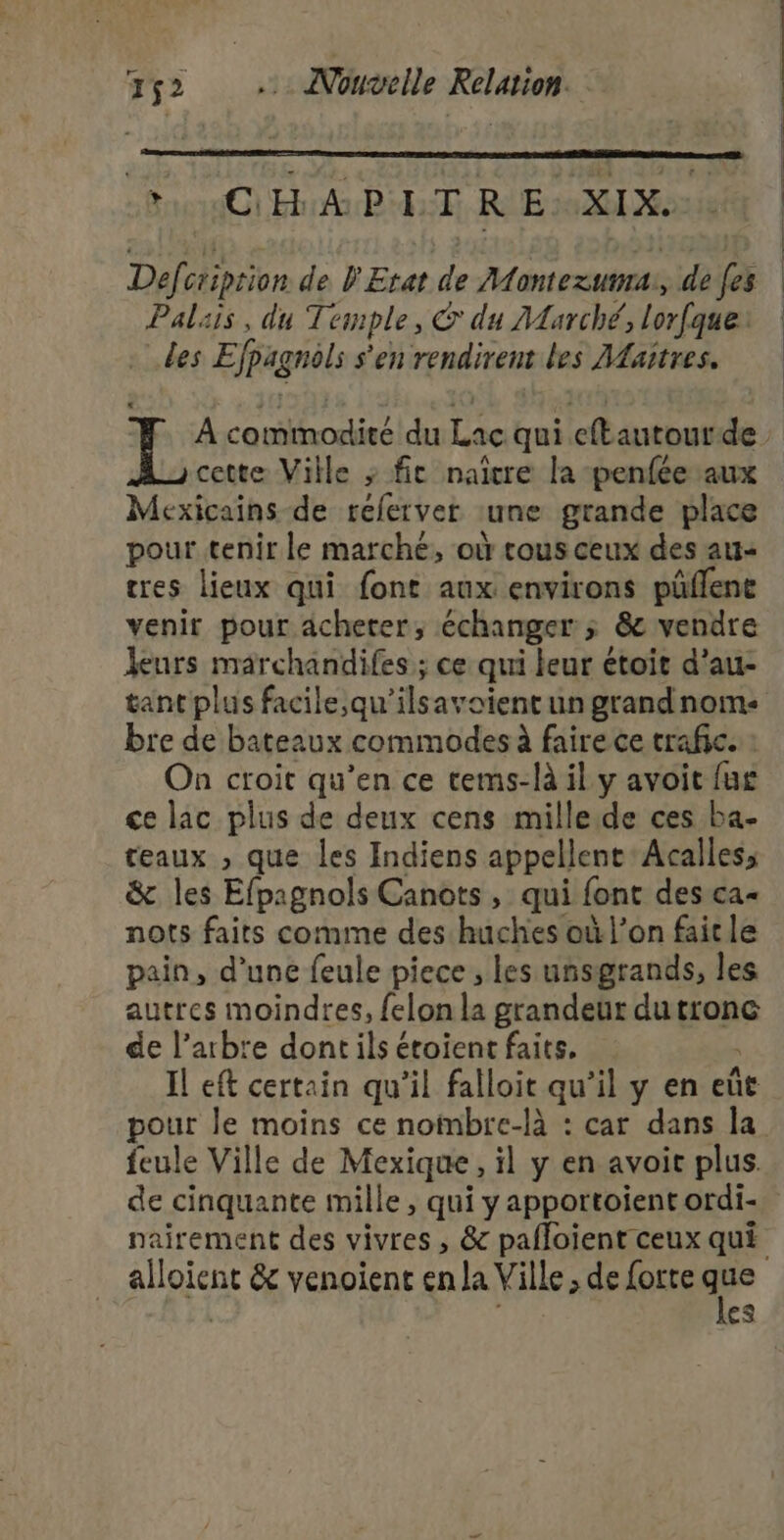 CHA PET R EXIX. Defcriprion de l'Etat de Montezuvrs, de fes Palais, du Temple, € du AAarché, Lorfque des E fig s’en rendirent les Maitres. A D nl du Le qui eftantour de cette Ville » fie naître la -penfée aux Mexicains de referver une grande place pour tenir le marché, où rous ceux des au- tres lieux qui font aux environs püflene venir pour acheter, échanger; &amp; vendre leurs marchandifes ; ce qui leur étoit d’au- tant plus facile,qu'ilsavoient un grandnom: bre de bateaux commodes à faire ce trafic. : On croit qu’en ce tems-là il y avoit fus ce lac plus de deux cens mille.de ces ba- teaux , que les Indiens appellent Acalles, &amp; les Efpagnols Canots, qui font des ca= nots faits comme des huches où l’on fait le pain, d’une feule piece, les uñsgrands, les autres moindres, felon la grandeur dutronc de l’arbte dont ils étoient faits. Il eft certain qu’il falloit qu’il y en eût pour le moins ce nombre-là : car dans la feule Ville de Mexique, il y en avoir plus. de cinquante mille, qui y apportoient ordi- nairement des vivres , &amp; pafloient ceux qui alpien &amp; venoient en la Ville; de forte q # es