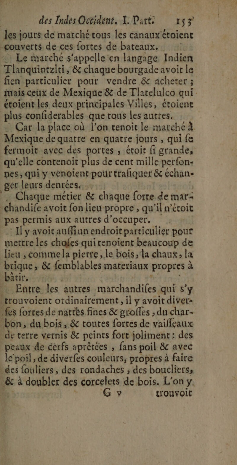 les jours dé marchétous les canaux étoient couverts de ces fortes de bateaux. : Le marché s’appelle‘en langage Indien Tlanquintzlri, &amp; chaque bourgade avoir le fien particulier pour vendre &amp; acheter ; mais ceux de Mexique &amp; de Tlatelulco qui étoient les deux principales Villes, étoient plus confiderables que tous les auttes. … Car la place où l’on tenoit le marché à Mexique de quatre en quatre jours , qui fe fermoit avec des portes , étroit fi grande, qu’elle contenoït plus de cent mille perfon- pes, qui y vénoient pour trafñiquer &amp; échan« ger leurs denrées. … Chaque métier &amp; chaque fotte de mar- chandife avoit fon lieu-propre , qu'il n’étoit pas permis aux autres d'occuper. Il yavoitauffiunendroitparticulier pour mettre Les chafes qui renoïent beaucoup de lieu , commela pierre , le bois ;'la chaux, la brique, &amp; femblables materiaux propres à bâtir. Hs 41 Entre les autres maärchandifes qui s’y -trouvoient ordinairement, il y avoit diver« Les fortes de nartès fines &amp; groffes ; du char- bon, du bois, &amp; toutes fortes de vaifleaux de terre vernis &amp; peints fort joliment: des peaux de cerfs aprêtées , fans poil &amp; avec le’ poil ; de divérfes couleurs, propres à faire des fouliers , des rondaches ; des boucliers, &amp; à doubler des corcelets de bois. L'on y G y trouvoit