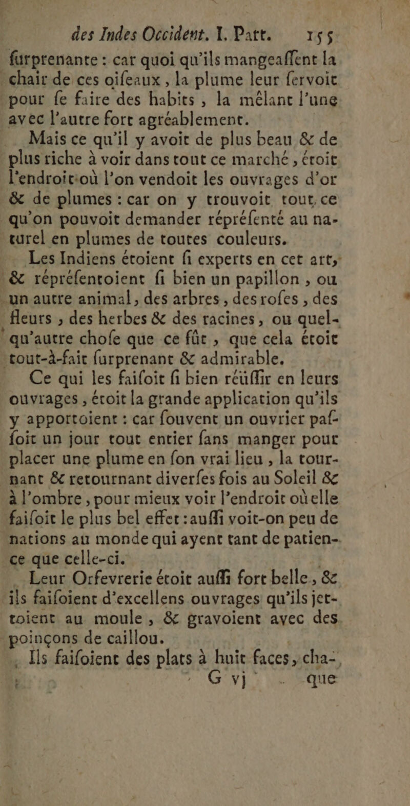furprenante : car quoi qu’ils mangeaffent La chair de ces oifeaux , la plume leur fervoit pour fe faire des habits , la mêlant l’une avec l’autre fort agréablement. _. Mais ce qu'il y avoit de plus beau &amp; de plus riche à voir dans tout ce marche, éroit l'endroitioù l’on vendoit les ouvrages d’or &amp; de plumes : car on y trouvoit tout, ce qu’on pouvoit demander répréfenté au na- urel en plumes de toutes couleurs. Les Indiens étoient fi experts en cet art; &amp; répréfentoient fi bien un papillon , ou un autre animal, des arbres, desrofes , des fleurs ;, des herbes &amp; des racines, ou quel- qu'autre chofe que ce für , que cela étoit 'tout-à-fair furprenant &amp; admirable. Ce qui les faifoit fi bien réuffir en leurs ouvrages , écoit la grande application qu'ils y apportoient : car fouvent un ouvrier paf- foit un jour tout entier fans manger pour placer une plume en fon vrai lieu , la tour- pant &amp; retournant diverfes fois au Soleil &amp; à l'ombre , pour mieux voir l’endroit oùelle failoit le plus bel effet :aufli voit-on peu de nations au monde qui ayent tant de patien--. ce que celle-ci. | Leur Orfevrerie étoit auffi fort belle, &amp; ils faifoient d’excellens ouvrages qu'ils jet- toient au moule, &amp; gravoient avec des poinçons de caillou. | . ls faifoient des plats à huit faces, cha- | 7: GV} : Vel