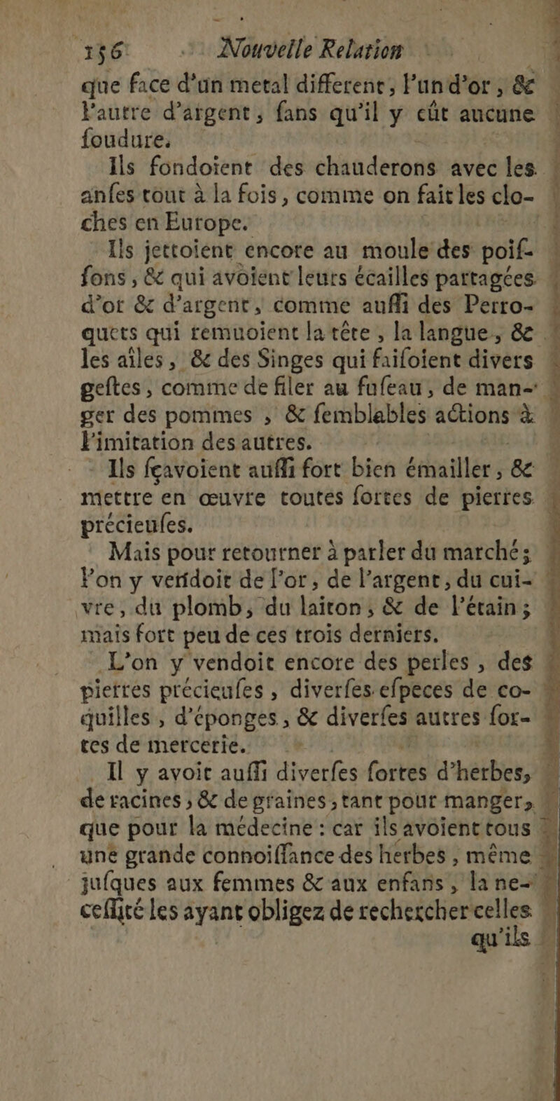 que face d'an metal differene, Pan d’or , &amp; foudure. ils fondoient des chauderons avec alé ches en Europe. Ils jettoient encore au moule des poif. fons , &amp; qui avoient leurs écailles partagées d’or &amp; d'argent, comme auffi des Perro- les aîles, &amp;@c des Singes qui fxifotent divers ger des pommes ; &amp; femblables actions x Pimitation des autres. Ils fçavoient aufli fort bien émailler &amp; précieufes. Mais pour retourner à parler du marché; vre, du plomb, du liftôrné &amp; de l’étain; mais fort peu de ces trois derniers. tes de mercerie. une Er e he des ÉRN , même : ceflité les ayant obligez de recherchercelles qu ils À 2 N  Ï! L è | t 7 4