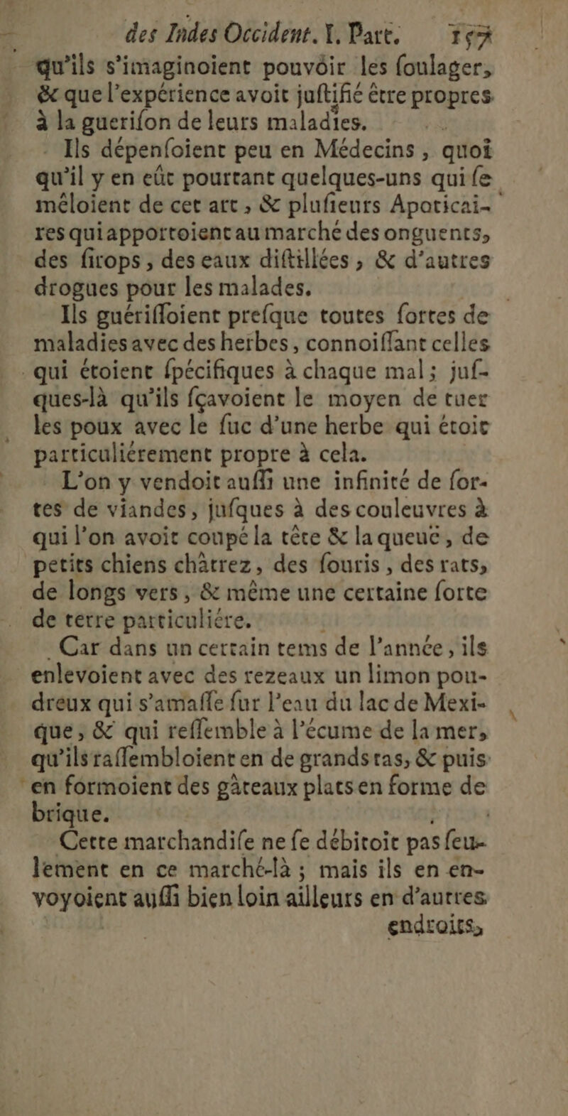 qu'ils s’imaginoient pouvôir les foulager, &amp; que l’expérience avoit juftifié être propres À la guerifon de leurs maladies. *ohs dépenfoient peu en Médecins, quoi qu'il y en eût pourtant quelques-uns quife méloient de cet art, &amp; plufieurs Apoticai- resquiappottoient au marche des onguents, des firops , deseaux diftillées , &amp; d’autres drogues pour les malades. | Ils guérifoient prefque toutes fortes de maladies avec des herbes, connoiflant celles qui étoient fpécifiques À chaque mal; juf- ques-là qu’ils fçavoient le moyen de tuer les poux avec le fuc d’une herbe qui étoic ee en propre à cela. L'on y vendoit aufli une infinité de for- tes de viandes, jufques à des couleuvres à qui l’on avoit coupé la tête &amp; la queue, de petits chiens chatrez, des fouris, des rats, de longs vers, &amp; même une certaine forte de terre particuliére. Car dans un certain tems de l’année, ils enlevoient avec des rezeaux un limon pou- dreux qui s’amafñle fur l’eau du lac de Mexi- que ; &amp; qui reflemble à l’écume de la mer, ‘qu ils raffembloient en de grandsras, &amp; puis: en formoient des gâteaux plats en forme de Lake: | Cette marchandife ne fe débitoit pas feu lement en ce marché-là ; mais ils en en- voyoient auf bien loin ailleurs en d’autres endroits,