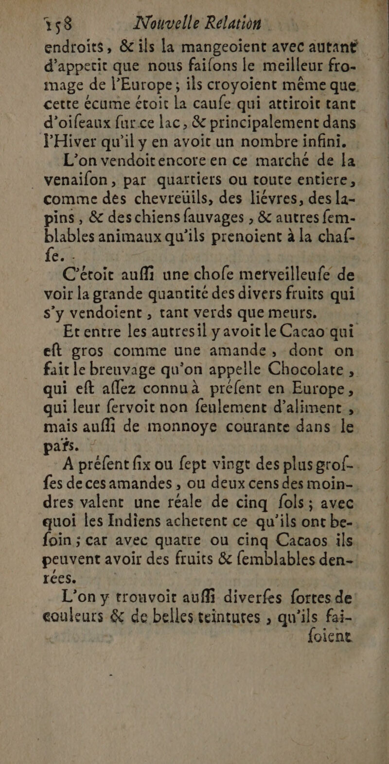 d’apperit que nous faifons le meilleur fro- mage de l’Europe; ils croyoient même que cette écume étoit la caufe qui attiroit tant d’oifeaux furce lac, &amp; principalement dans l'Hiver qu’il y en avoit un nombre infini. L'on vendoitencore en ce marche de la _ venaifon, par quartiers ou toute entiere, comme des chevreuils, des liévres, des la- pins, &amp; des chiens fauvages , &amp; autres fem- blables animaux qu’ils prenoient à la chaf- fe. . | C'étoit aufli une chofe metveilleufe de voir la grande quantité des divers fruits qui s’y vendoient , tant verds que meurs. eft gros comme une amande, dont on qui eft aflez connuà préfent en Europe, qui leur fervoit non feulement d’aliment , mais aufli de monnoye courante dans: le pas. | fes decesamandes , ou deux cens des moin- dres valent une réale de cinq fols; avec quoi les Indiens achetent ce qu'ils ont be- foin ; car avec quatre ou cinq Cacaos ils peuvent avoir des fruits &amp; femblables den- rées. L'on y trouvoit auffi diverfes fortesde couleurs &amp; de belles teintutes , qu'ils fai- {oiene &amp;