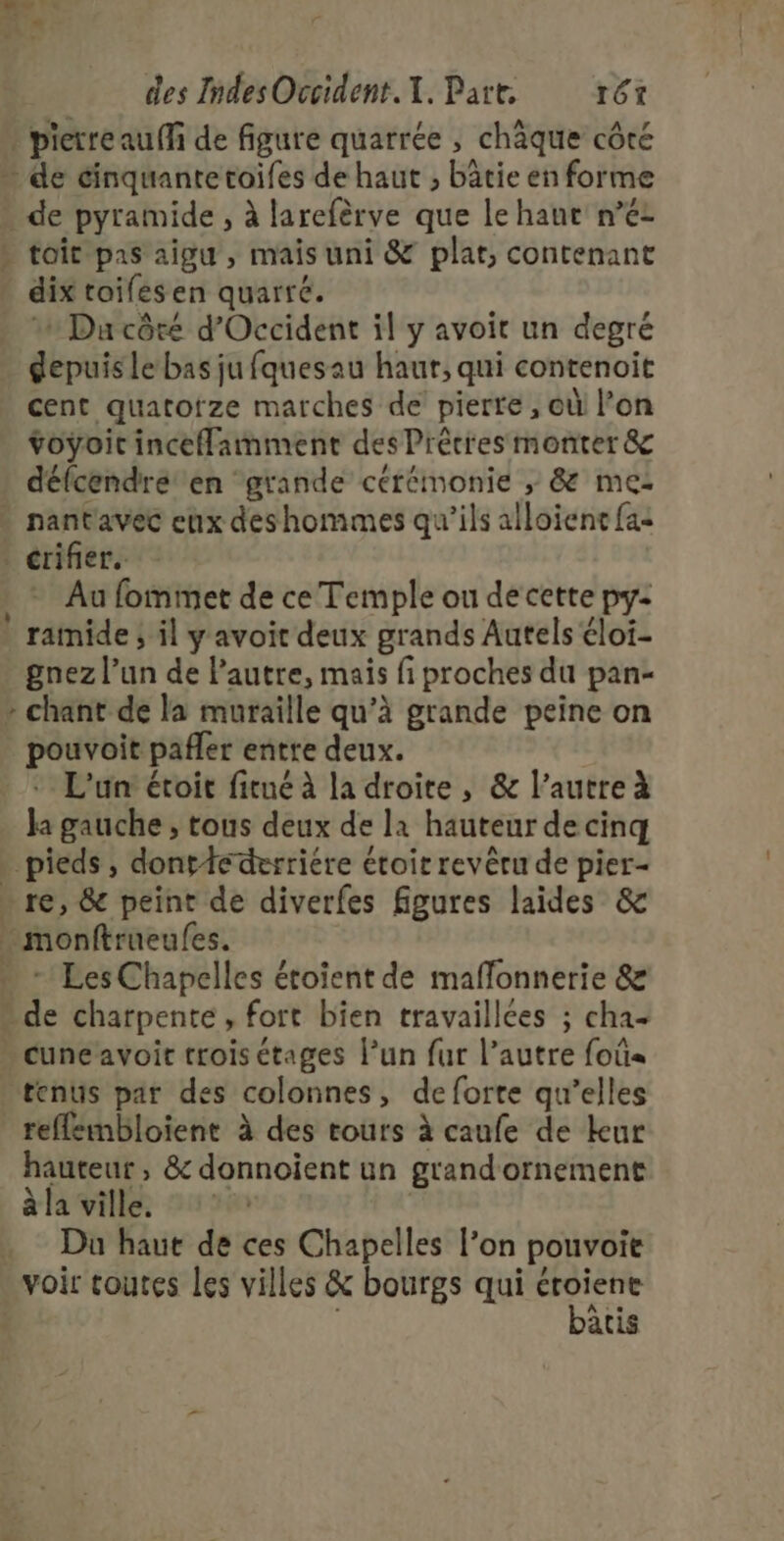 L : nf des IndesOccident.{. Part r6t : pierre auf de figure quarrée , chèque côté de éinquantetoifes de haut , bâtie en forme . de pyramide , à larefèrve que le haut n° » toit pas aigu, mais uni &amp; plat, contenant dix toifes en quarré. 1 Ducôré d'Occident il y avoit un degré gepuisle bas ju fquesau haur, qui contenoit cent quatofze marches de pierte , où l’on voyoic incefamment des Précies monter &amp; défcendré en grande cérémonie ; &amp; me: - nantavec eux deshommes qu’ils alloient fas . crifier. , - Au fommet de ce Temple ou de cette py: * ramide ; il y avoit deux grands Autels éloi- gnez l’un de l’autre, mais fi proches du pan- - chant de la muraille qu’à grande peine on pouvoit pañler entre deux. + L'un étoit fitné à la droite, &amp; l’autre à Ja gauche , tous deux de la hauteur de cinq | pieds, dontfederriére étoir revêru de pier- - re, &amp; peint de diverfes figures laides &amp; - monftrueules. … - Les Chapelles étoient de maflonnerie &amp; * de charpente, fort bien travaillées ; cha cuneavoit trois étages l’un fur l’autre foûa tenus par des colonnes, de forte qu’elles refflembloient à des tours à caufe de kur hauteur, &amp; donnoient un grand'ornement àla ville, À . Du haut de ces Chapelles l’on pouvoit voir coutes les villes &amp; bourgs qui jet atis