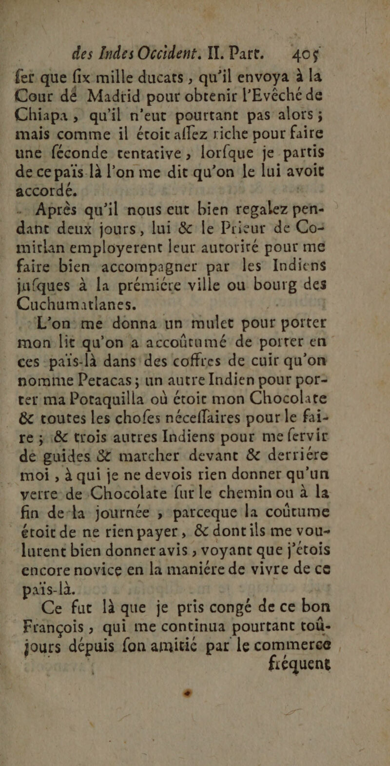 fer que fix mille ducats , qu’il envoya à la Cour dé Madrid pour obtenir l’'Evêché de Chiapa, qu'il n'eut pourtant pas alors; mais comme il éroic allez riche pour faire une féconde tentative, lorfque je partis de cepaïs-là l’on me dit qu’on le lui avoit accordé. … Après qu’il nous eut bien regalez pen- dant deux jours, lui &amp; le Prieur de Co- mithan employerent leur autoriré pour me faire bien accompagner par les Indiens jufques à la prémicre ville ou bourg des Cuchumatlanes. ‘f L'on me donna un mulet pour porter mon lit qu'on a accoûütumé de porter en ces -païs:là dans des coffres de cuir qu’on nomine Peracas ; un autre Indien pour por- ter ma Potaquilla où étoic mon Chocolate _ &amp; toutes les chofes néceflaires pour le fai- re ; 1&amp; trois autres Indiens pour me fervir dé guides &amp; marcher devant &amp; derriere moi , à qui je ne devois rien donner qu'un verre de Chocolate fur le chemin ou à la fin de-la journée ; parceque la coûtume étoit de ne rienpayer, &amp; dont ils me vou- lurent bien donner avis , voyant que j’etois encore novice en la maniére de vivre de ce païs-la. Ce fur là que je pris congé de ce bon François , qui me continua pourtant toû- jours dépuis fon amitic par le commerce | fréquent _