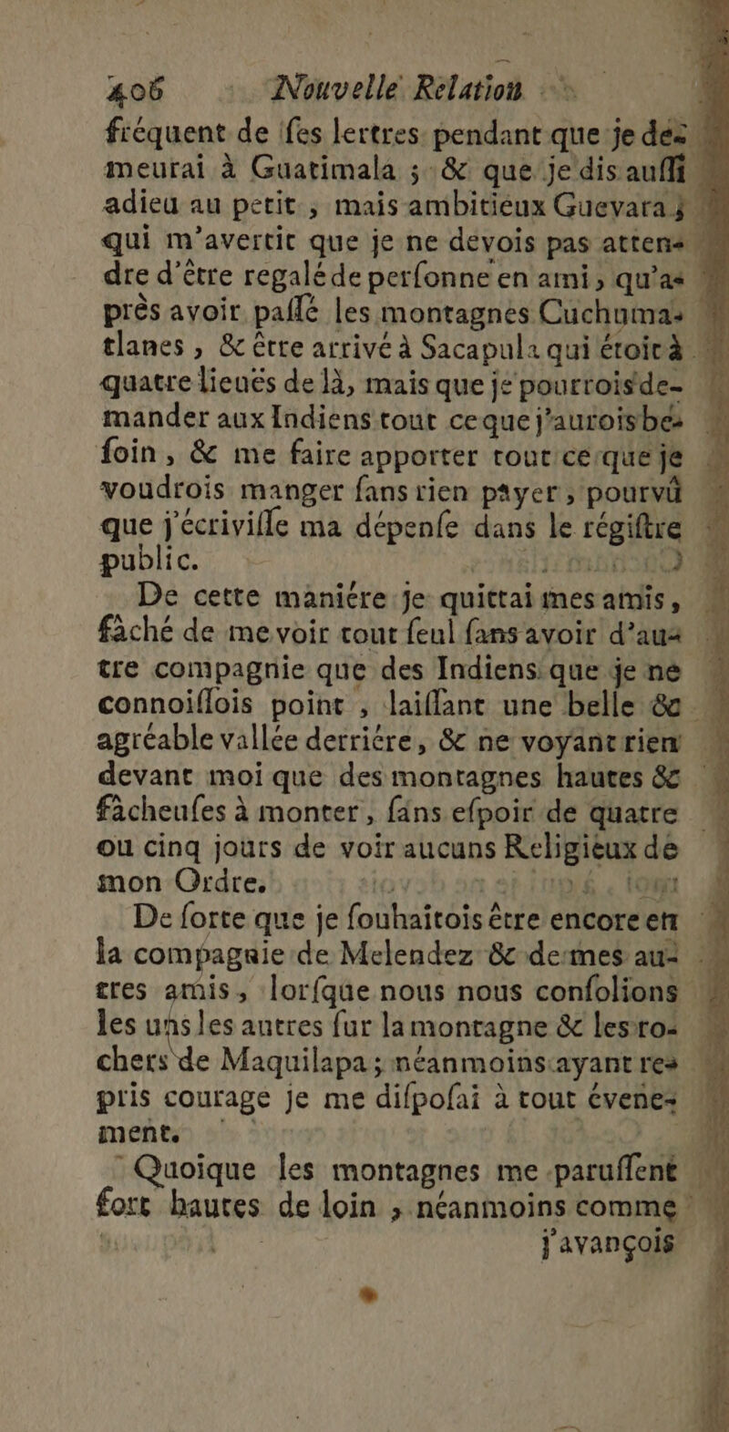 fréquent de fes lertres pendant que je dés W meurai à Guatimala ;:&amp; que je dis auf « adieu au petit ; mais ambitieux Guevara ÿ # qui m’avertit que je ne devois pas atten+ dre d’être regalé de perfonne en ami, qu’as M près avoir pallé les montagnes Cuchuma: M tlanes , &amp; être arrivé à Sacapula quiétoirà M quatre lieués de 1, mais que je pourroisde- mander aux Indiens tout ceque j’auroisbe foin, &amp; me faire apporter tour cerque je voudrois manger fans rien payer, pourvü que j'écrivifle ma dépenfe dans le régiftre public. 21565 De cette maniére je quittaiimes amis, fâché de me voir tout feul fans avoir d’aua tre compagnie que des Indiensique je né connoiflois point , laiflant une belle &amp; agréable vallée derriére, &amp; ne voyantrien M devant moi que des montagnes hautes &amp; facheufes à monter , fans efpoir de quatre ou cinq jours de voir aucuns Religieux de mon Ordre, 7 :aingé , 0m De forte que je fouhaitois être encoreen : la compagaie de Melendez 8 desmes au: : tres amis, Îorfque nous nous confolions les uns les antres fur la montagne &amp; Lesro- chets de Maquilapa ; néanmoins:ayant res pris courage je me difpofai à tout évenez ments | 0h : Quoique les montagnes me paruffent M fort hautes de loin ; néanmoins comme ï pu j'avançois «#4. 0 +