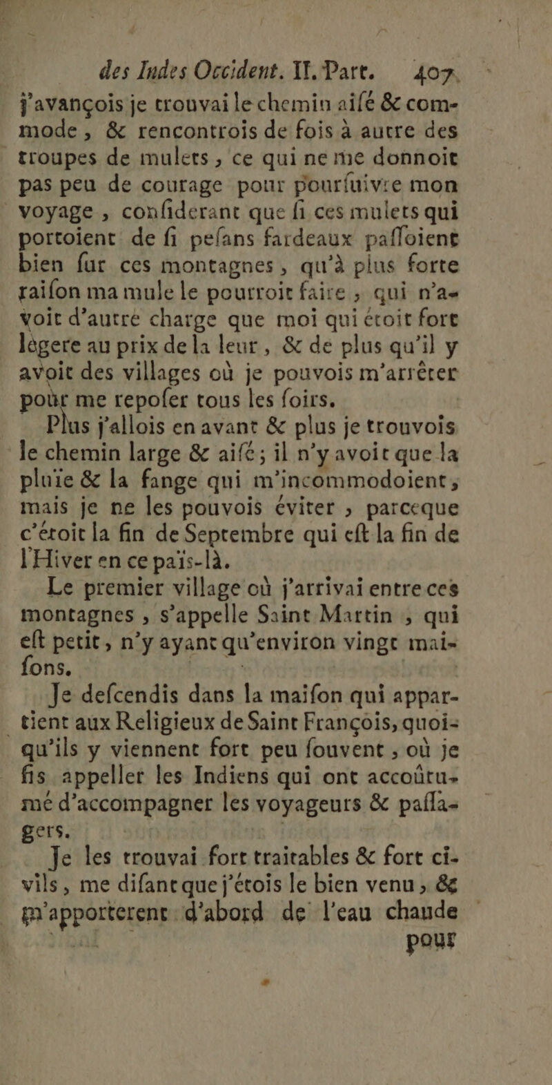 j'avançois je crouvai le chemin aifé &amp; com- mode , &amp; rencontrois de fois à autre des troupes de mulets , ce qui ne re donnoit pas peu de courage pour pourfuivre mon voyage , confiderant que fi ces mulets qui portoient de fi pefans fardeaux pafloient bien fur ces montagnes, qu’à plus forte raifon ma mule le poutroit faire ; qui n’a« voit d’autre charge que moi qui étoit fort lôgere au prix de la leur, &amp; de plus qu’il y avoit des villages où je pouvois m’arrêrer poùr me repofer tous les foirs. Plus j'allois en avant &amp; plus je trouvois le chemin large &amp; aifé; il n’y avoit que la pluie &amp; la fange qui m’incommodoient, mais je ne les pouvois éviter , parceque c’étoit la fin de Septembre qui eft la fin de l'Hiver en ce païs-là. Le premier village où j'arrivai entre ces montagnes , s'appelle Saint Martin ; qui eft petit, n’y ayant qu'environ vingt mai- ons. | | Je defcendis dans la maïfon qui appar- _ tient aux Religieux de Saint François, quoi qu'ils y viennent fort peu fouvent ; où je fis appeller les Indiens qui ont accoûtu- mé d'accompagner les voyageurs &amp; paila- gers. Je les trouvai fort traitables &amp; fort ci- vils, me difantque j’étois le bien venu , &amp; gr'apporterent d'abord de l'eau chaude aa pour