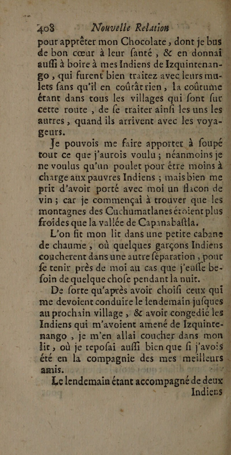 ESS lets fans qu’il en coûratrien, La coûrume tout ce que j’aurois voulu ; néanmoins je charge aux pauvres Indiens ; maisbien me prit d’avoir porté avec moi un flacon de vin; car je commençai à trouver que les froïdes que la vallée de Capanabañtla. de chaume, où quelques garçons Indiens coucherent dans une autre féparation , pout fe tenir près de moi au cas que j'eufle be- foin de quelque chofe pendant la nuit. De forte qu'après avoir choili ceux qui au prochain village , &amp; avoir congedie les nango , je m'en allai coucher dans mon » =&lt; amis. RE | Le lendemain étant accompagné de deux j Indiens E