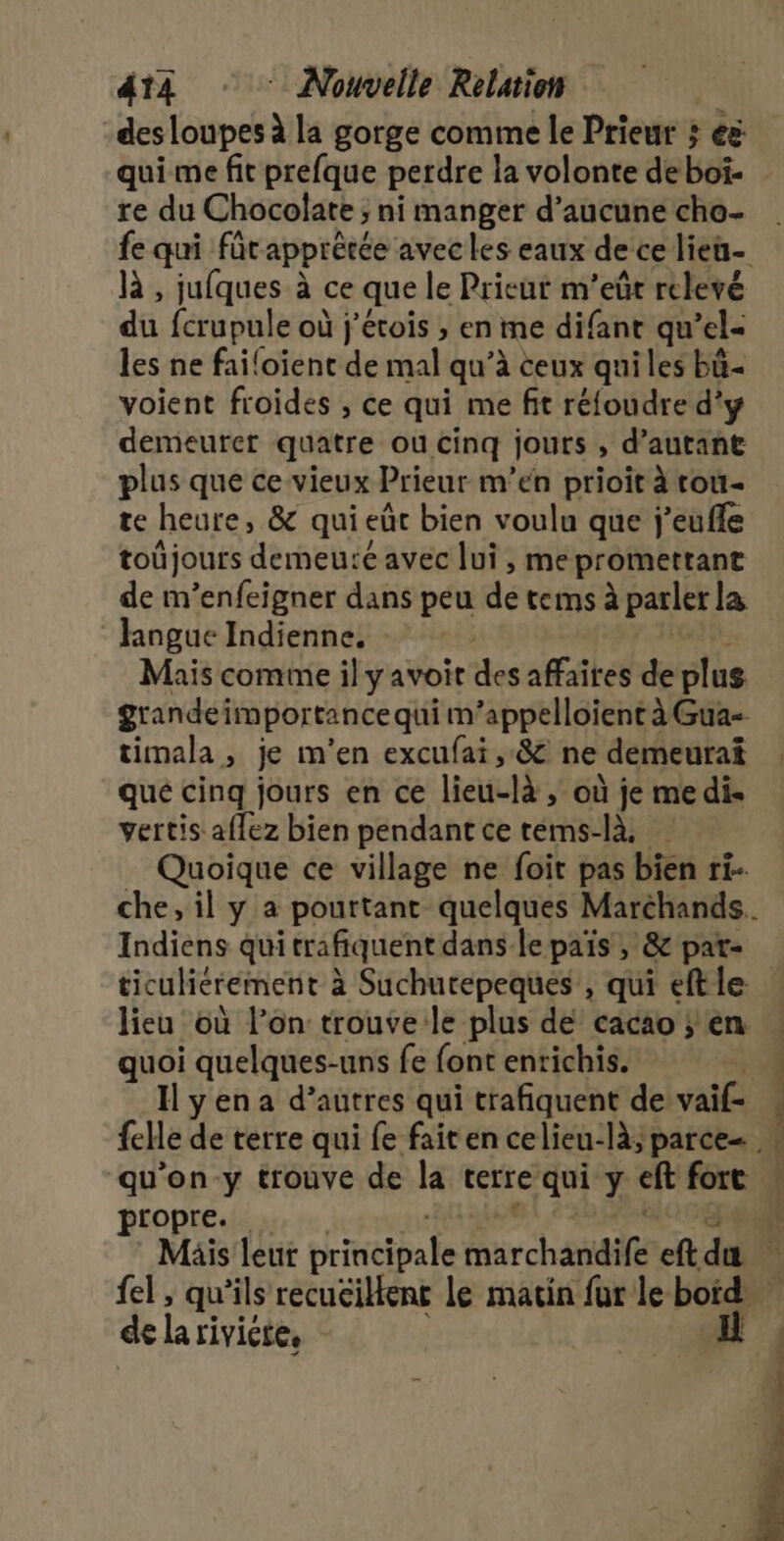 des loupes à la gorge comme le Prieur ; e&amp; qui me fit prefque perdre la volonte deboï- re du Chocolate ni manger d'aucune cho là , jufques à ce que le Prieur m’eût relevé du fcrupule où j’étois ; en me difant qu’el- les ne failoient de mal qu’à ceux quiles bü- voient froides ; ce qui me fit réfoudre d'y demeurer quatre ou cinq jouts , d'autant plus que ce vieux Prieur m'en prioit à tou- te heure, &amp; qui eût bien voulu que j’eufle toûjours demeuré avec lui, me promettant de m’enfeigner dans peu de tems à parler la hngue Indienne, Mais comme il yavoir des affaîkes de plus timala, je m'en excufai , 8 ne demeurai qué cinq jours en ce lieuicté ,; Où je me di vertis affez bien pendant ce téms-là. Quoique ce village ne foit pas bien ri- Indiens quitrafiquent dans le pais , &amp; pat- lieu où l’on trouve le plus de cacao ; en quoi quelques-uns fe font entichis. Ilyena d’autres qui trafiquent de il qu’on-y trouve de la terre qui ÿ ef fort propre. LE ” de la rivictes