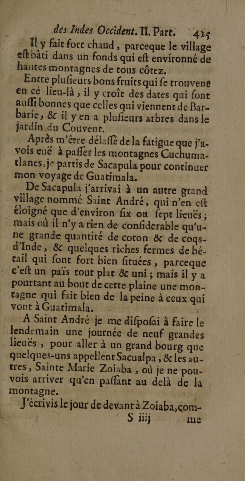 ÎL y fait fort chaud , parceque le village efkbâti dans un fonds qui eft environné de hautes montagnes de tous côtez. Entre plufeuts bons fruits qui fe rrouvene en cé lieu-là , il y croît des dates qui font auffi bonnes que celles qui viennent de Bar- barie, &amp; il yen a plufeurs arbres dans le jardin .du Couvenr. Après m'être délaffé dela fatigue que j’a- vois eué à paller les montagnes Cuchuma- tlanes, je partis de Sacapula pour continuer mon voyage de Guatimala. | De Sacapula j'arrivai à un autre grand village nommé Saint André, qui n’en c{t éloigné que d’environ fix ou fept lieués ; mais où il n’y a tien de confiderable qu'u- ne grande quantité de coton &amp; de cogs- d'Inde, &amp; quelques riches fermes de bé- tail qui font fort bien fituées , parceque c'eft un païs tout plar &amp; uni ; mais il ya pourtant au bout de cette plaine une mon- tagne qui fait bien de la peine à ceux qui vont à Guatimala. | À Saint André'je me difpofai à faire le lendemain une journée de neuf grandes lieuës, pour aller à un grand bourg que quelques-uns appellent Sacualpa , &amp; les au tres, Sainte Marie Zoïaba , où je ne pou- vois arriver qu’en paflant au delà de la. montagne, J'écrivis le jour de devant à Zoiaba,com- | S ilij . mé