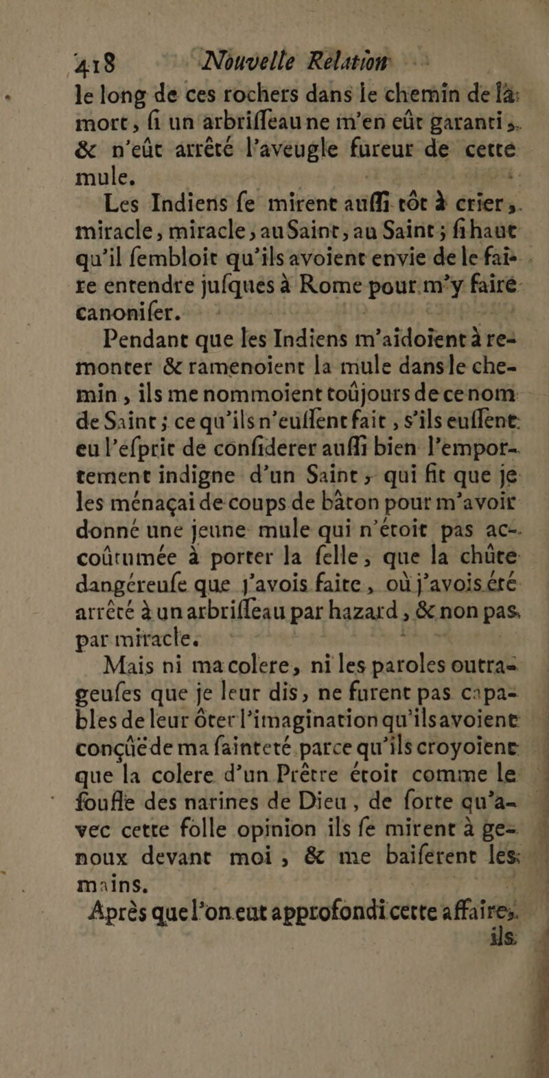 le long de ces rochers dans je chemin de la: &amp; n'eût arrêté l’aveugle fureur de cette mule. . canonifer. Pendant que les Indiens m taie à re= monter &amp; ramenoïent La mule dansle che- min , ils menommoient toüjours decenom: de Saint ; ce qu’ilsn’euflenc fait , s'ils euffene: eu |’ rot de confiderer auffi bien l’empor- tement indigne d’un Saint; qui fit que je les ménaçai de coups de bâton pout m'avoir donné une jeune mule qui n’étoit pas ac-. coûtumée à porter Ja felle, que la chûte dangéreufe que J'avois faite, où j’avoiséré: arrêté à un arbrifleau par hazard, &amp;non pas. par miracle. Mais ni macolere, ni les noie outra= geufes que je leur dis, ne furent pas c1pa- bles de leur ôter l'imagination qu'ilsavoiente foufle des narines de Dieu , de forte qu’a- vec cette folle opinion ils fe mirenrà ge noux devant moi, &amp; me baiférent les: mains. Après que l’oneut approfondi cette sfr S