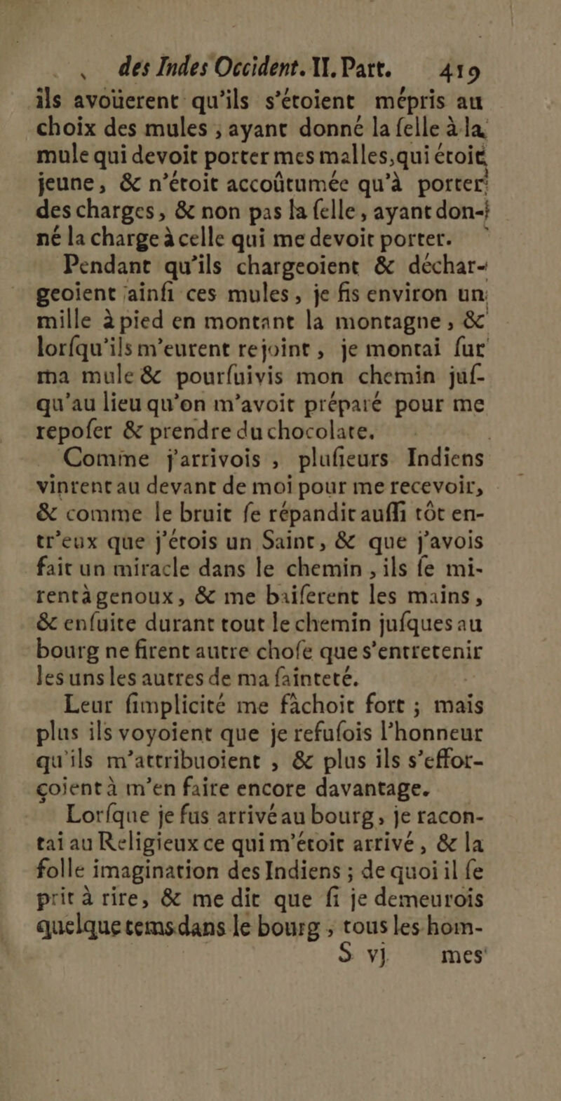 ils avouerent qu'ils s’étoient mépris au choix des mules ; ayant donné la felle àla mule qui devoit porter mes malles,qui éroit jeune, &amp; n’éroit accoûtumée qu’à porter’ des charges, &amp; non pas la felle, ayant don-} né la charge à celle qui me devoir porter. Pendant qu’ils chargeoient &amp; déchar- geoient ainfi ces mules, je fis environ un: mille à pied en montant la montagne , &amp; lorfqu'ils meurent rejoint, je montai fur ma mule &amp; pourfuivis mon chemin juf- qu'au lieu qu'on m’avoit préparé pour me repofer &amp; prendre du chocolate, | Comme jarrivois , plufieurs Indiens vinrent au devant de moi pour me recevoir, &amp; comme le bruit fe répandit auffi tôt en- tr’eux que j'étois un Saint, &amp; que j'avois fait un miracle dans le chemin , ils fe mi- rentägenoux, &amp; me baiferent les mains, &amp; enfuite durant tout le chemin jufques au bourg ne firent autre chofe que s’entretenir les uns les autres de ma fainteté. | Leur fimplicité me fâchoit fort ; mais plus ils voyoient que je refufois l'honneur qu'ils m’attribuoient , &amp; plus ils s’effor- çoient à m’en faire encore davantage. Lorfque je fus arrivéau bourg, je racon- tai au Religieux ce qui m’étoit arrivé, &amp; la folle imagination des Indiens ; de quoi il fe prit à rire, &amp; me dir que fi je demeurois quelque temsdans le bourg ; tous les hom- | S Y] mes