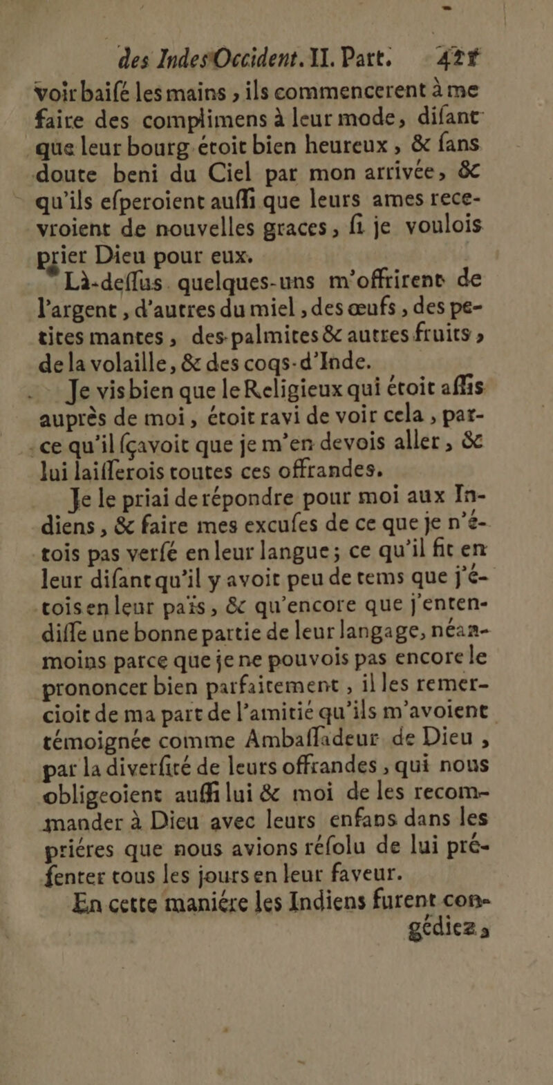 voir baifé les mains ; ils commencerent à me faire des complimens à leur mode, difant- _que leur bourg.éroit bien heureux , &amp; fans doute beni du Ciel par mon arrivée, &amp; - qu'ils efperoient auffi que leurs ames rece- vroient de nouvelles graces, fi je voulois prier Dieu pour eux. Là-deflus. quelques-uns m'offrirent de l'argent , d’autres du miel , des œufs , des pe- tites mantes, des-palmites &amp; autres fruits de la volaille, &amp; des cogs-d’Inde. Je visbien que le Religieux qui étoit affis auprès de moi, étoit ravi de voir cela , par- ce qu’il fçavoit que je m'en devois aller , &amp;c Jui laifferois toutes ces offrandes. Je le priai derépondre pour moi aux In- diens , &amp; faire mes excufes de ce que je n’e- tois pas verfé en leur langue; ce qu'il fiten leur difantqu’il y avoit peu de tems que j'é- toisenleur païs, &amp; qu’encore que j'enten- diffé une bonne partie de leur langage, néan- moins parce que je ne pouvois pas encore le prononcer bien parfaitement , il les remer- cioit de ma part de l’amitié qu’ils m’avoient témoignée comme Ambafladeur de Dieu , par la diverfité de leurs offrandes , qui nous obligeoïient auf lui &amp; moi de les recom- mander à Dieu avec leurs enfaps dans les priéres que nous avions réfolu de lui pré- fenter tous les joursen leur faveur. En cette maniére les Indiens furent con- gédiezs