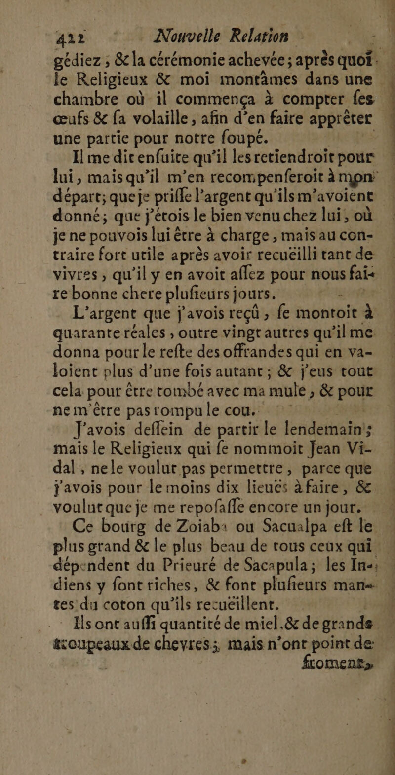 Je Religieux &amp; moi montämes dans une chambre où il commença à compter fes œufs &amp; fa volaille, afin d’en faire apprèter une partie pour notre foupé. Il me dit enfuite qu’il lesretiendroit pour départ; queje prife l'argent qu'ilsm ‘avoient donné; que j'étois le bien venu chez lui, où je ne pouvois lui être à charge , mais au con- traire fort utile après avoir recuëilli tant de vivrss, qu’il y en avoit affez pour nous fais re bonne chere plufieursj jours. - L'argent que j'avois reçü fe montoit à quarante réales ; outre vingtautres qu’il me donna pour le refte des offrandes qui en va- loient plus d’une fois autant ; &amp; j'eus tout cela pour être tombé avec ma mule, &amp; pour ne m'être pas rompu le cou. J'avois deflein de partir le lendemain ; mais le Religieux qui fe nommoit Jean Vi- dal ; nele voulut pas permettre, parce que j'avois pour le moins dix lieuës à faire, &amp;. voulut que je me repofaffe encore un jour. Se mu ann © + - plus grand &amp; le plus beau de rous ceux qui diens y fonttiches, &amp; font plufeurs mans tes du coton qu'ils rec uéillent. troupeaux de chevres;, mais n’ont point de: ftoment» CONTENT |