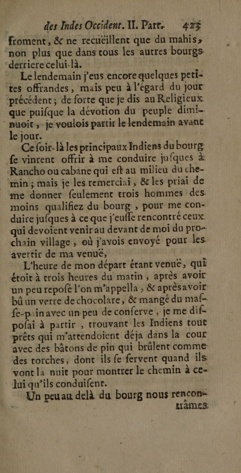froment, &amp; ne recuéillent que du mahis» non plus que dans tous les autres bourgs derriere celui-là. | Lelendemain j'eus encore quelques peti- tes offrandes, mais peu à l’égard du jour ‘précédent ; de forte que je dis au Religieux que puifque la dévotion du peuple dimi- - muoïit ,-je voulois partir le lendemain avant le jour. Ce foir-là les principaux Indiens du bourg fe vinrent offrir à me conduire jufques à Rancho ou cabane qui eft au milieu du che- min ; mais je les remerciai, &amp; les priai de me donner feulement trois hommes des. moins qualifiez du bourg , pour me con- duire jufques à ce que j'euffe rencontré ceux qui devoient venir au devant de moi du pro= chain village ; où j'avois envoyé pour les avertir de ma venue, | L'heure de mon départ étant venue, qui étoit à crois heures du matin, après avoir un peu repofé l’on m’appella ; &amp; aprèsavoir bûun verre dechocolare, &amp; mangé du maf- fe-prinavec un peu de conferve , je me dif- pofai à partir , trouvant les Indiens tout prêts qui m’atténdoient déja dans la cour avec des bâtons de pin qui brülent comme des torches; dont ils fe fervent quand ils vont la nuit pour montter le chemin à ce- Jui qu’ils conduifenr. Un peuau delà du bourg nous rencon= | trames