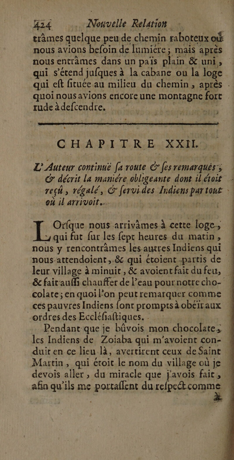 tràmes quelque peu de chemin raboteux où nous avions befoin de lumiére; mais aprés nous entrèmes dans un pais plain &amp; uni, qui s'étend jufques à la cabane ou la loge qui ef fituée au milieu du chemin , après . quoi nous avions ericore une MORFAERE fort | rude à defcendre. CHAPITRE XXIL L' Auteur continué Je route € fes remarques ; ; reçh, régalé, C fervides Jidiens par ont: où il arrivoit.… | ere nous arrivames à cette e loge; qui fut fur les fept heures. du matin » nous y rencontrames les. autres Indiens qui nous-attendoient,.&amp; qui étoient partis de leur village à minuit, &amp; avoientfait du feu, &amp; fait'auffi chauffer de l’eau pournotrecho- colate ; en quoi l’on peut remarquer comme ces pauvres Indiens font promptsàobéiraux ordres des Eccléfiaftiques. Pendant que je bûvois mon chocolate, les Indiens de Zoiaba qui m’avoient con- duit en ce lieu là, avertirent ceux de Saint Martin, qui étoit le nom du village où je « devois aller , du miracle que j'avois fait, … afin qu'ils me portaflent du refpet comme ———