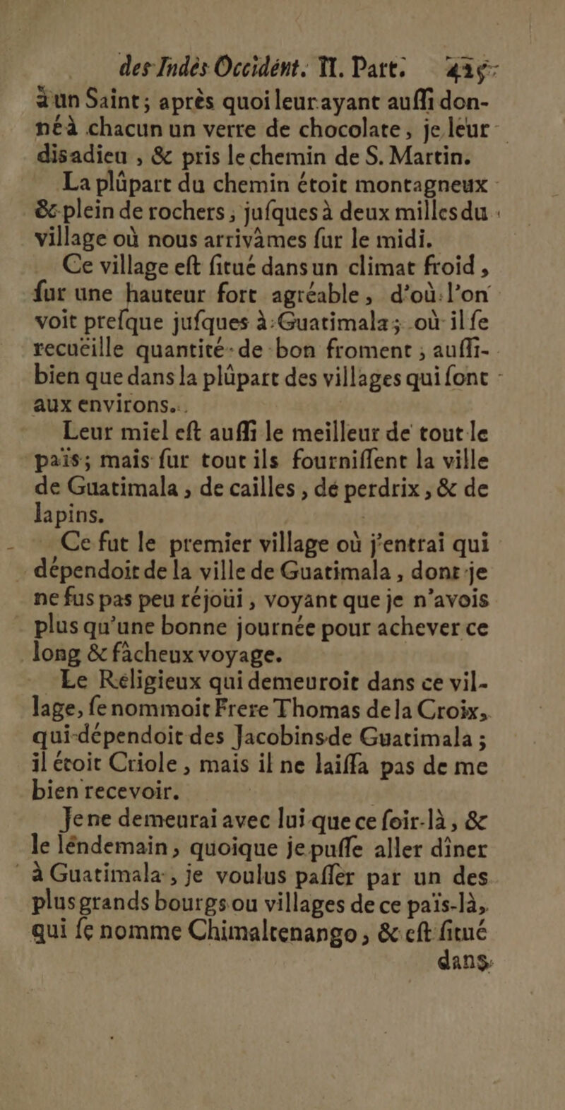 aun Saint; après quoi leur ayant auffi don- néà chacun un verre de chocolate, je leur disadieu , &amp; pris le chemin de S. Martin. La plüpart du chemin étoit montagneux &amp;-plein de rochers ; jufques à deux millesdu : village où nous arrivames fur le midi. Ce village eft fitue dansun climat froid , fur une hauteur fort agréable, d’où:l’on voit prelque jufques à:Guatimala; où il fe recuëille quantité-de bon froment ; auffi- bien que dans la plüpart des villages qui fonc : aux environs... Leur miel eft auffi le meilleur de tout le pais; mais fur toutils fourniflent la ville de Guatimala , de caïlles , dé perdrix , &amp; de lapins. … Ce fut le premier village où j'entrai qui … dépendoit de la ville de Guatimala , dont'je ne fus pas peu réjoui, voyant que je n’avois - plus qu'une bonne journée pour achever ce long &amp; fâcheux voyage. Le Réligieux qui demeuroit dans ce vil- Jage, fe nommoïit Frere Thomas dela Croix, qui-dépendoit des Jacobinsde Guatimala ; il écoit Criole , mais il ne laiffa pas de me bien recevoir. | Jene demeurai avec lui que ce foir-là, &amp; le léndemain, quoique jepufñfe aller diner * à Guatimala:, je voulus pafler par un des plus grands bourgs ou villages de ce païs-là, qui fe nomme Chimaltenango, pr 248 ans