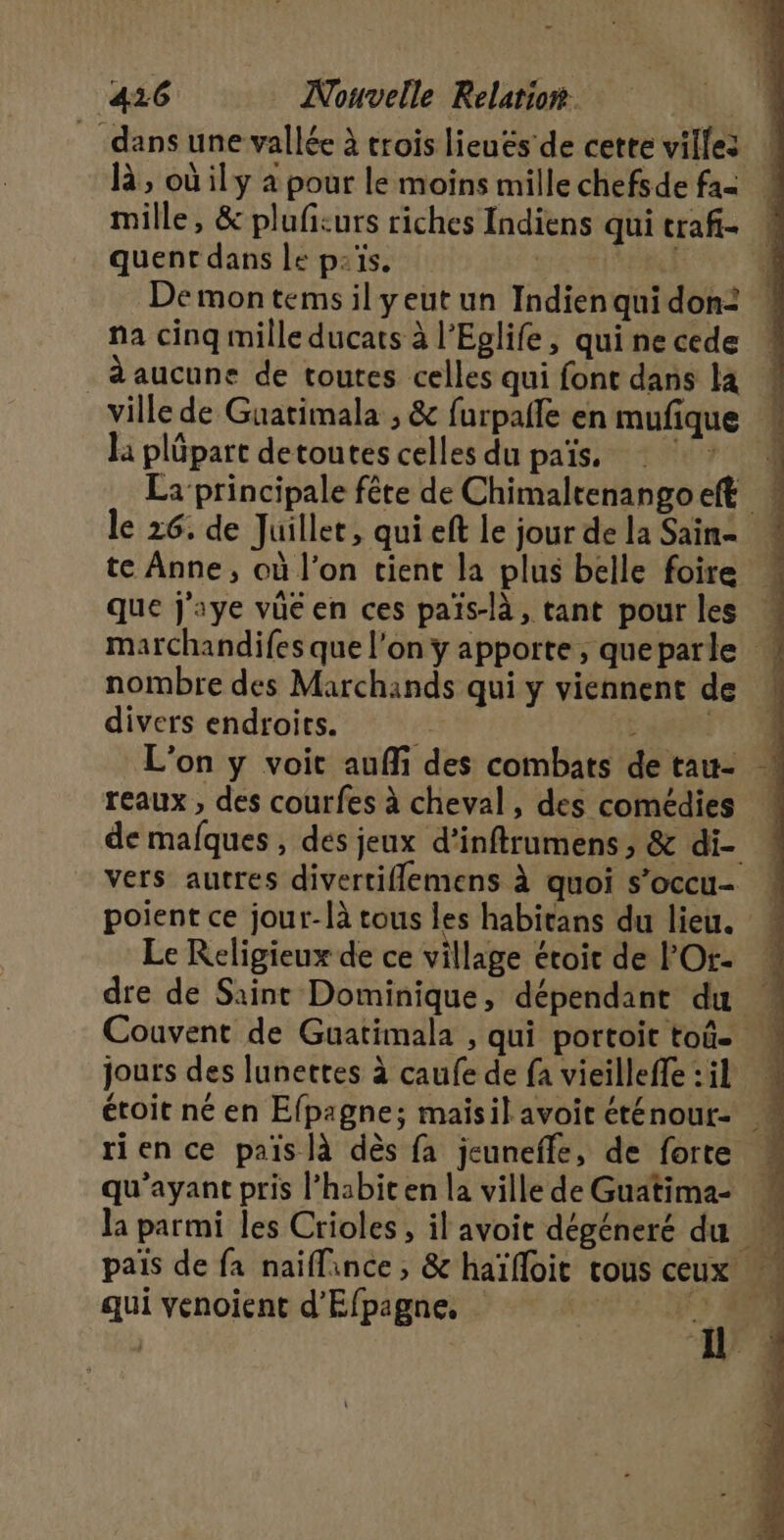 dans une vallée à trois lieuës' de cette villes h, où ily a pour le moins millechefsde fa | mille, &amp; plufiturs riches Indiens qui traf- quent dans le païs. | | Demon tems il yeut un Indien qui don: na cinq mille ducats à l’Eglife, qui ne cede à aucune de toutes celles qui font dans la _ ville de Guatimala ; &amp; furpalfe en mufique « la plüpart detoutes celles du païs. ‘ ? La principale fête de Chimaltenangoeft * le 26. de Juillet, qui eft le jour de la Sain- te Anne, où l'on tient la plus belle foire « que j'aye vüé en ces païs-là, tant pour les « marchandifes que l’on y apporte, queparle « nombre des Marchands qui y viennent de divers endroits. AAA L'on y voit aufli des combats de tau- reaux , des courfes à cheval, des comédies ! de mafques , dés jeux d’inftrumens, &amp; di- : vers autres divertiflemens à quoi s’occu- | poient ce jour-là tous les habitans du lieu. * Le Religieux de ce village étoit de l’Or- dre de Saint Dominique, dépendant du Couvent de Guatimala , qui portoit toû- … jours des lunettes à caufe de fa vieilleffe : il rien ce païs là dès fa jeunefle, de forte … qu'ayant pris l’habit en la ville de Guatima- la parmi les Crioles, il avoit dégéneré du païs de fa naïffance , &amp; haïfloit tous ceux «