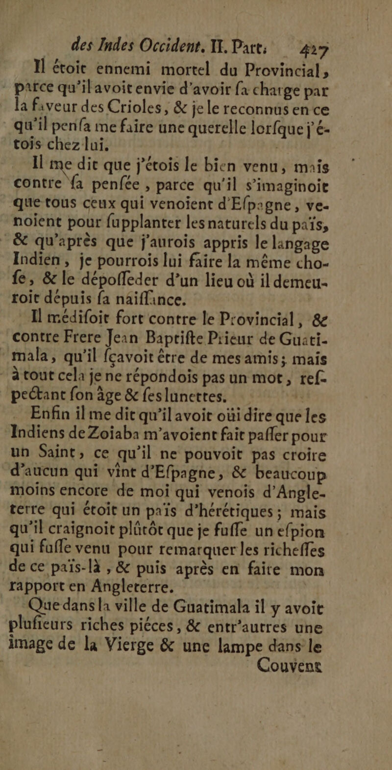 Il étoic ennemi mortel du Provincial, ” parce qu’ilavoit envie d’avoir fx charge par la faveur des Crioles, &amp; je le reconnus en ce qu'il penfa me faire une querelle lorfque j'é- tois chez lui, | Il me die que j’étois Le bien venu, mais contre {a penfée , parce qu'il s’imaginoie que tous ceux qui venoient d'Elp:gne, ve- noient pour fupplanter les naturels du païs, &amp; qu'après que j'aurois appris le langage Indien, je pourrois lui faire la même cho- fe, &amp; le dépofleder d’un lieu où il demeu- roit dépuis fa naiflince. Il médifoit fort contre le Provincial, &amp; contre Frere Jean Baprifte Prieur de Guati- * mala, qu'il feavoit être de mesamis; mais * à tout cela je ne répondois pas un mot, ref. pectant fon âge &amp; feslunettes. | Enfin il me dit qu’il avoit oùi dire que les Indiens de Zoïaba m’avoient fait pafler pour un Saint, ce qu’il ne pouvoit pas croire d'aucun qui vint d’Efpagne, &amp; beaucoup moins encore de moi qui venois d’Angle- terre qui étoit un païs d’hérétiques; mais qu’il craignoit plücôt que je fuffe un efpion qui fuffe venu pour remarquer les richeffes de ce païs-là , &amp; puis après en faite mon rapport en Angleterre, Que dans la ville de Guatimala il y avoit plufieurs riches piéces, &amp; entr’autres une image de la Vierge &amp; une lampe dans le Couvent