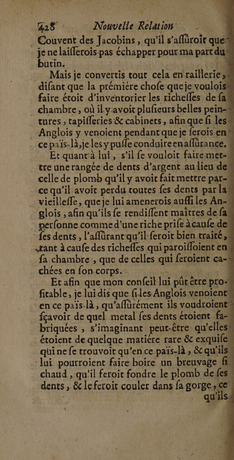 Gas : Nouvelle Relation: À . Couvent des Jacobins, qu’il s’aflüroit que* je né laiflerois-pas échapper pour ma partdu® butin. . Èv0 . chambre, où il yavoit plufieurs belles pein-# tures , tapifleries &amp; cabinets, afin que fi les Anglois y venoient pendant queje ferois en ce païs-là,je lesypufle conduireenaffürance. “ Et quanrà lui, s’il fe vouloit fairemet-w tre une rangée de dents d'argent audieu dem celle de plomb qu’il y avoir fait mettre par-« ce qu’il avoit perdu toutes fes dents par las vieilleffe, queje lui amenerois aufliles An- glois , afin qu'ils fe rendiffent maîtres de fam petfonne comme d’uneriche prife àcaufe des {es dents , l’affürant qu’il feroit bien traite,» gant à caufe des richefles qui paroifloient en. fa chambre , que de celles qui feroient ca-% chées en fon corps. cree AE eu Et afin que mon confeil lui pütètre pro“ fitable, je lui dis que files Anglois venoientw en ce païs-là , qu’affürément ils voudroïentw fçavoir de quel metal fes dents étoient fa-w briquées , s’imaginant peut-être qu'ellesw étoient de quelque matiere rare &amp; exquife” qui ne fe trouvoit qu’en ce païs-là , &amp; qu’ilsw lui pourroient faire boire un breuvage fi chaud , qu'il feroit fondre le plomb defesw dents, &amp; leferoit couler dans fa gorge ce. | qu'ils. L'
