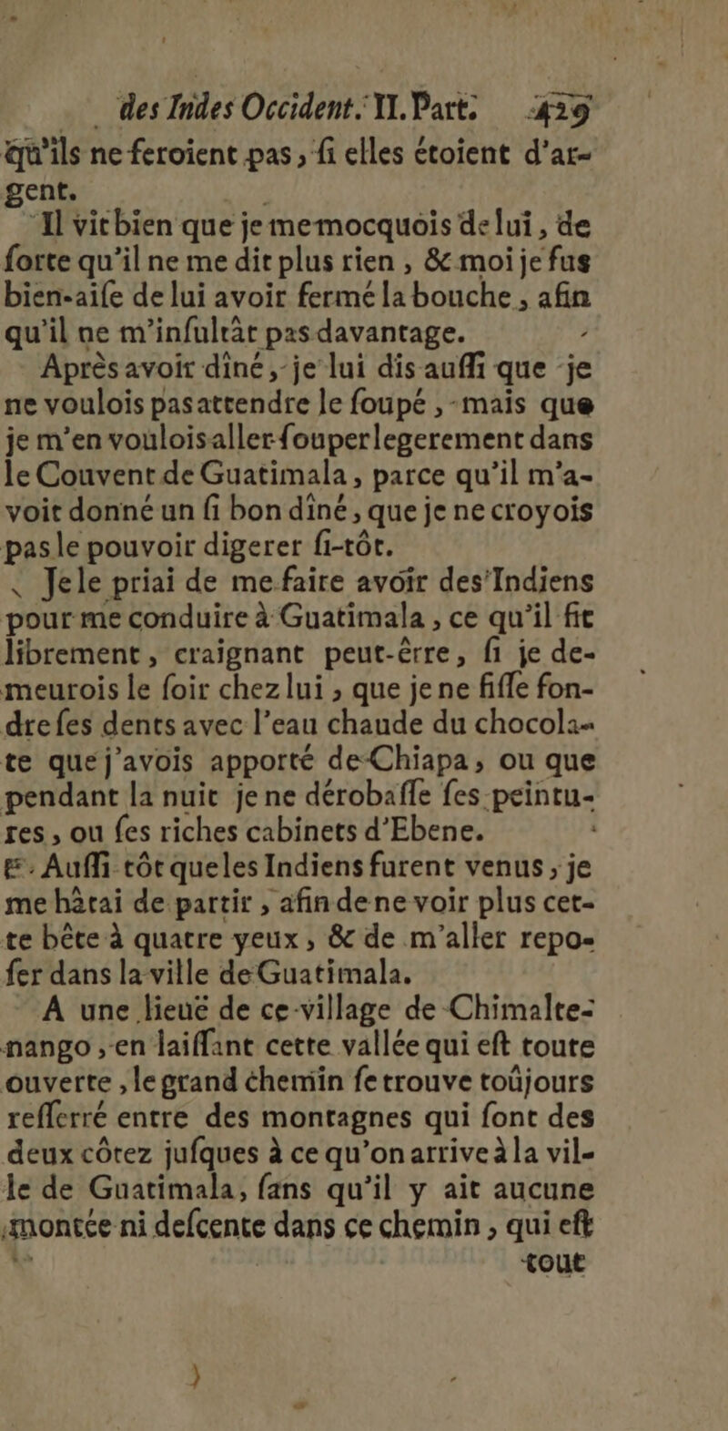 qu'ils ne feroient pas, fi elles étoient d’ar- gent, “Il vithien que je memocquois de lui, de forte qu’il ne me dit plus rien , &amp; moi je fus bien-aife de lui avoir fermé la bouche, afin qu'il ne m'infulrt pas davantage. / Après avoir diné , je lui dis auffi que je ne voulois pasattendre le foupé ,-mais que je m'en vouloisallerfouperlegerement dans le Couvent de Guatimala, parce qu’il m'a- voit donné un fi bon diné, que jenecroyois pasle pouvoir digerer fi-tôt. Jele priai de mefaire avoir des’Indiens pour me conduire à Guatimala , ce qu’il fe librement, craignant peut-êrre, fi je de- meurois le foir chez lui , que je ne fiffe fon- drefes dents avec l’eau chaude du chocol:- te que j'avois apporté de-Chiapa, ou que pendant la nuit jene dérobaffe fes peintu- res, ou fes riches cabinets d'Ebene. &amp;. Auf tôt queles Indiens furent venus, je me hârai de partir , afin dene voir plus cet- te bête à quatre yeux, &amp; de m'’aller repo- fer dans la ville de Guatimala. A une lieue de ce-village de Chimalte= nango ;-en laiffant cette vallée qui eft toute ouverte , le grand chemin fe trouve toüjours refferré entre des montagnes qui font des deux côtez jufques à ce qu'’onarriveà la vil- le de Guatimala, fans qu'il y ait aucune montée ni defcente dans ce chemin , qui eft 1 tout