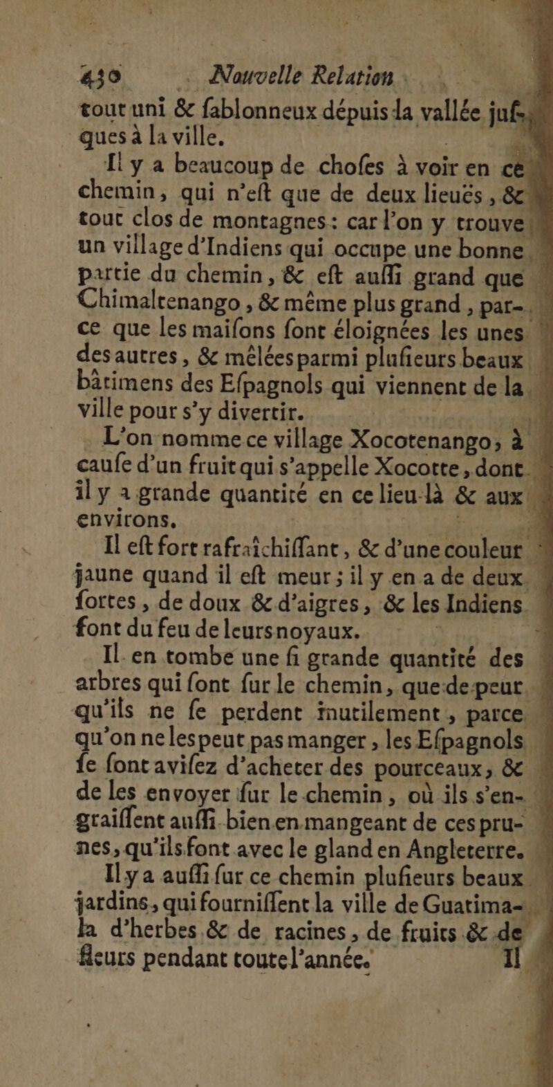 tout uni &amp; fablonneux dépuis la vallée jufss ques à la ville. | F4. Il y a beaucoup de chofes à voir en ce chemin, qui n’eft que de deux lieuës , 8! tout clos de montagnes: car l’on y trouve un village d’Indiens qui occupe une bonne» putie du chemin, &amp; eft aufi grand que » Chimaltenango , &amp; même plus grand , par- ce que les maifons font éloignées les unes desautres, &amp; méléesparmi plufieurs beaux bärimens des Efpagnols qui viennent de la * ville pour s’y divertir. | 1 . L'on nomme ce village Xocotenango; à M caufe d’un fruit qui s'appelle Xocotte, dont il y a grande quantité en celieu-là &amp; aux M environs. ee Si Il ef fort rafraichiffant, &amp; d’une couleur * jaune quand il eft meur ; il y en a de deux. M fortes , de doux &amp;d’aigres, &amp; les Indiens « font du feu de leursnoyaux. À IL en tombe une fi grande quantité des M arbres qui font fur le chemin, quedepeur qu'ils ne fe perdent inutilement, parce qu'on nelespeut pas manger , les Efpagnols M fe font avifez d'acheter des pourceaux, &amp; M de les envoyer fur le.chemin, où ils s’en- M graiflent auffi.bien.en mangeant de ces pru- nes, qu'ils font avec le gland en Angleterre. ù Ily a auffi fur ce chemin plufeurs beaux M jardins, qui fourniffent la ville de Guatima- M Ja d'herbes &amp; de racines, de fruits .&amp;.de fleurs pendant toute l’année.