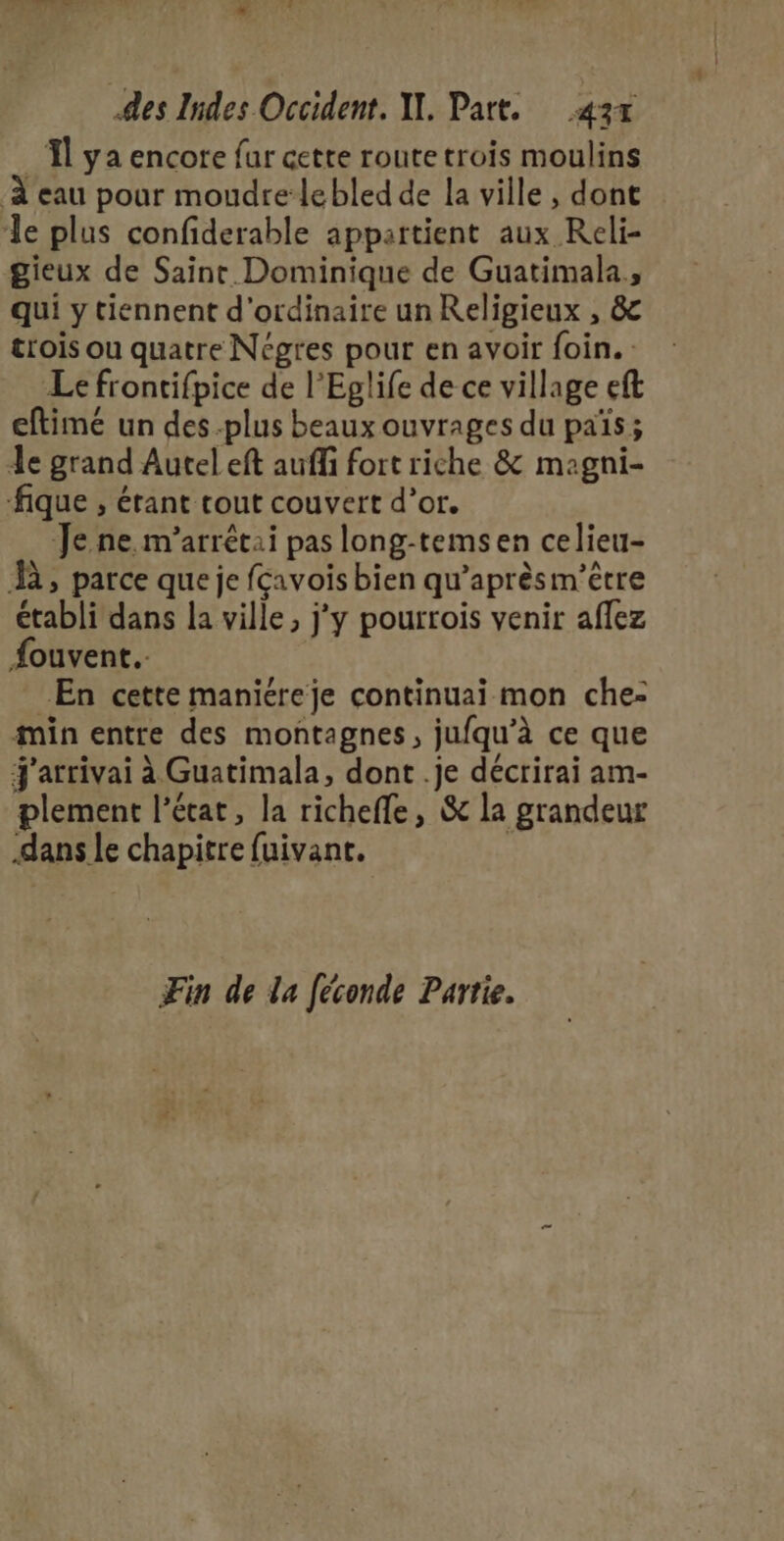 _Îl ya encore fur cette routetrois moulins À eau pour moudre’lebled de la ville , dont le plus confiderable appartient aux Reli- gieux de Saint. Dominique de Guatimala,, qui y tiennent d'ordinaire un Religieux , &amp; trois ou quatre Négres pour en avoir foin. Le frontifpice de l’Eglife de ce village eft eftimé un des plus beaux ouvrages du païs ; Je grand Autel eft auffi fort riche &amp; magni- -fique , étant tout couvert d’or. Je ne. m’arrêtai pas long-temsen celieu- À, parce que je fçavois bien qu'aprèsm’être établi dans la ville, j'y pourrois venir aflez Aouvent. En cette maniéreje continuai mon che: min entre des montagnes, jufqu’à ce que j'arrivai à Guatimala, dont .je décrirai am- plement l'état, la richefle, &amp; la grandeur dans le chapitre fuivant. | Fin de la Jéconde Partie.