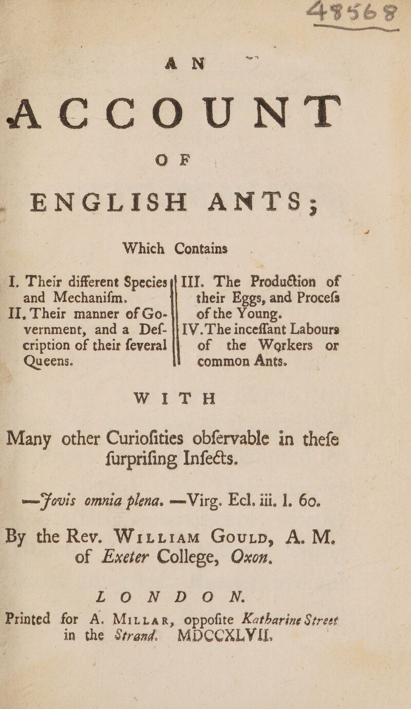 ABS6 ACCOUNT _ ENGLISH ANTS; Which Contains I. Their different Species;| III. The Production of and Mechanifm. their Eggs, and Procefs II, Their manner of Go-|| of the Young. vernment, anda Def- |} IV.The inceffant Labours cription of their feveral |} of the Workers or Queens. common Ants. Wi? Many other Curiofities obfervable in thefe furprifing Infects. —Fouvis omnia plena. —Virg. Ecl. iii, 1. 60. By the Rev. Wiitram Goutp, A. M. of Exeter College, Oxon. LON DO ON. Printed for A. Mitiar, oppofite Katharine Street in the Strand. MDCCXLYIL |