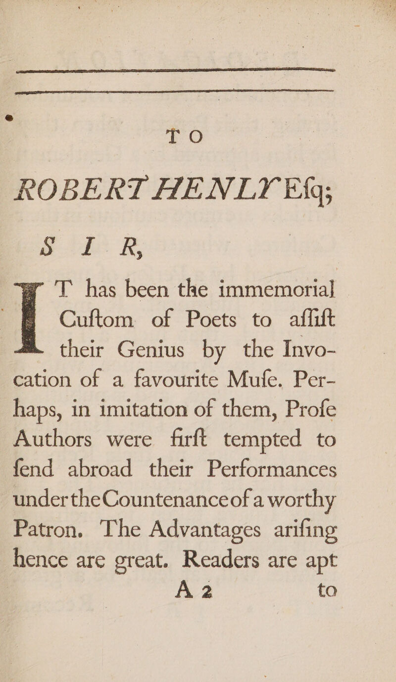 TO apace £12 RB, T has been the immemorial a | Cuftom of Poets to affift their Genius by the Invo- cation of a favourite Mufe. Per- haps, in imitation of them, Profe Authors were firft tempted to fend abroad their Performances undertheCountenanceofa worthy Patron. The Advantages arifing hence are great. Readers are apt | A2 to
