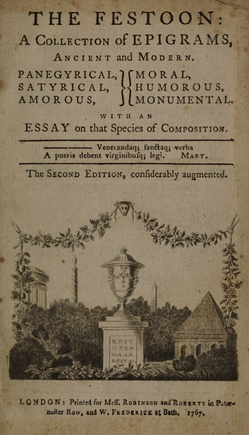 VBS oat. Ye. 2 ' THE FESTOON A Cotiectron of EPIG RAMS, ANCIENT and MopeERN. PANEGYRICAL,)(MORAL, ReTYRIiCAL, HUMOROUS, AMOROUS, MONUMENTAL. WITH AN ESS AY en that Species of Composition. Venerandaq; Sattdis werba A pueris debent virginibufq; legi. Marr. ~The Seconp EpiTIoN, confiderably augmented. aoRer ya aad W. es EDERICK me Bath, . 116f. . t tind Pe es . * &gt; ar ee i? 7 Sv oe aa fs Wits wi ey cette () ve ‘ ¥'? A .