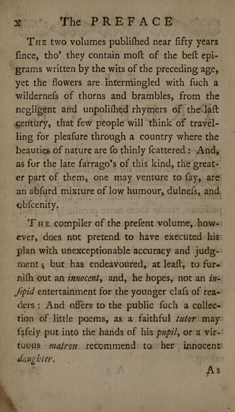 eg The PREFACE Tue two volumes publithed near fifty years fince, tho’ they contain moft of the bett epi- ‘grams written by the wits of the preceding age, - yet the flowers are intermingled with fuch a wildernefs of thorns and brambles, from the negligent and unpolifhed rhymers of the laft ceritury, that few people will think of travel- ling for pleafure through a country where the beauties of nature are fo thinly fcattered: And, as for the late farrago’s of this kind, the great- er part of them, one may venture to fay, are’ an abfurd mixture of low humour, dulnefs, and. obfcenity. : Te, compiler of the prefent volume, how-) ever, does not pretend to have executed his: plan with unexceptionable accuracy and judg-. ment; bur has endeavoured, at leaft, to furs -nifh out an inxocent, and, he hopes, not an iz-: Jpid entertainment for the younger clafs of rea- ders: And offers to the public fuch a collec- tion of little poems, as a faithful tutor may fafely put into the hands of his papi/, ora vir-! tous matron recommend to: her innocent: ye Sie | : 4% As