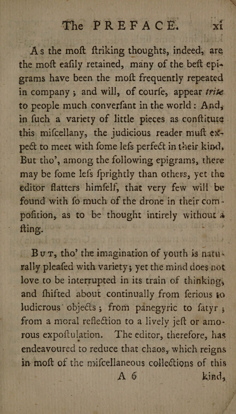 As the moft ftriking thoughts, iideedts are the moft eafily retained, many of the beft epi- grams have been the moft frequently repeated in company ; and will, of courfe, appear /rife. to people much converfant in the world: And, in fuch a variety of little pieces as conftitute . this mifcellany, the judicious reader muft ex- pect to meet with fome lefs perfect in their kind, But tho’, among the following epigrams, there may be fome lefs fprightly than others, yet the editor flatters himfelf, that very few will be found with fo much of the drone in their com- pofition, as to be thought intirely without a fling. 5 But, tho’ the imagination of youth is natus rally pleafed with variety; yet the mind does not love to be interrupted in its train of thinking, and fhifted about continually from ferious so ludicrous’ objects ; from panegyric to fatyr ; from a moral reflection to a lively jeft or amo- rous expoftulation, ‘The editor, therefore, has endeavoured to reduce that chaos, which reigns - in moft of the mifcellaneous collections of this A 6 kinds