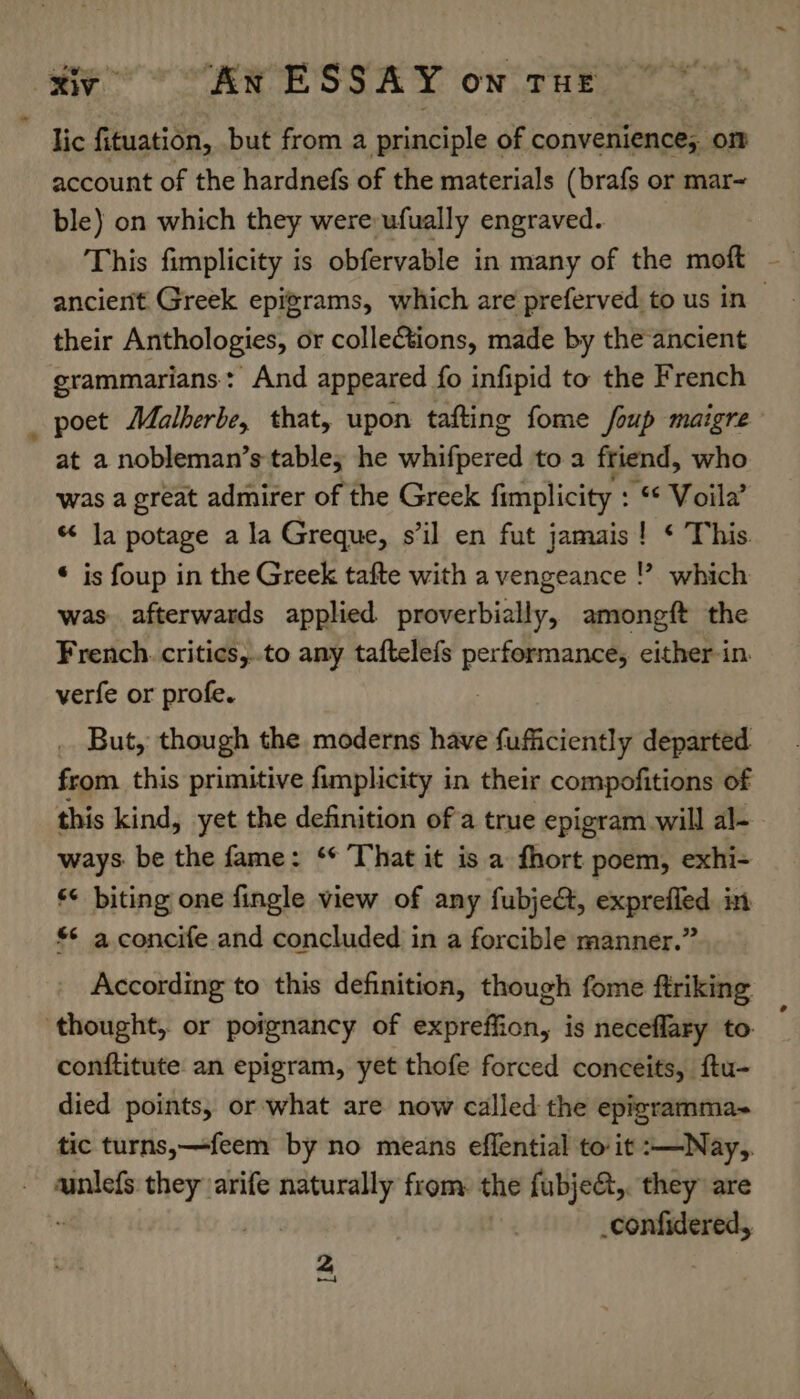 lic fituation, but from a principle of convenience; om account of the hardnefs of the materials (brafs or mar~ ble) on which they were ufually engraved. This fimplicity is obfervable in many of the moft their Anthologies, or collections, made by the ancient grammarians: And appeared fo infipid to the French at a nobleman’s table; he didphertd to a friend, who was a great admirer of the Greek fimplicity : “&amp; Voila’ “ la potage ala Greque, s’il en fut jamais! ¢ This. * is foup in the Greek tafte with a vengeance which was afterwards applied proverbially, amongft the French. critics,.to any taftelefs Decrees either-in. verfe or profe. . But, though the moderns have fufficiently departed from this primitive fimplicity in their compofitions of this kind, yet the definition of a true epigram will al- ways. be the fame: ‘* That it is a fhort poem, exhi- *¢ biting one fingle view of any fubjeé, exprefled in $¢ a concife and concluded in a forcible manner.” According to this definition, though fome ftriking conftitute an epigram, yet thofe forced conceits, ftu- died points, or what are now called the epigramma- tic turns,—feem by no means effential to it :—Nay,, ainlefs they arife as from: the fubje&amp;,. they are _confidered, 2 \