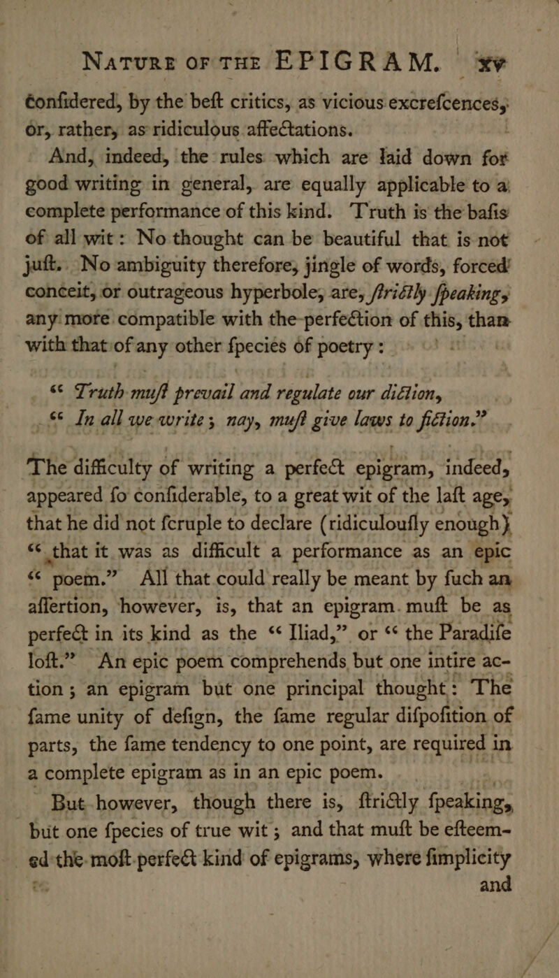 éonfidered, by the beft critics, as vicious excrefeencesy or, rather, as’ ridiculous affectations. And, indeed, the rules which are laid down fot good writing in general, are equally applicable to a complete performance of this kind. Truth is the bafis of all wit: No thought can be beautiful that is not jut. No ambiguity therefore, jingle of words, forced’ conceit, or outrageous hyperbole, are, /iridtly /peaking, anymore compatible with the-perfection of this, than with that of any other cree of poetry : “© Truth msi factor) and regulate our didlion, 8S In: all we write; nay, muft give laws to AGiteel The dificulty of writing a perfect epigram, rots appeared fo confiderable, to a great wit of the laft age, that he did not feruple to declare (ridiculoufly enough} ** that oS ee as difficult a performance as an epic « poem.” All that could really be meant by fuch an affertion, however, is, that an epigram. muft be as perfect in its kind as the “ Iliad,” or ‘¢ the Paradife loft.” An epic poem comnprehends but one intire ac- tion ; an epigram but one principal thought : The fame unity of defign, the fame regular difpofition. of parts, the fame tendency to one point, are required i in a complete epigram as in an epic poem. - But however, though there is, ftriGly fpeaking, but one fpecies of true wit ; and that muft be efteem- _ed'the-moft-perfe&amp; kind of epigrams, where fimplicity